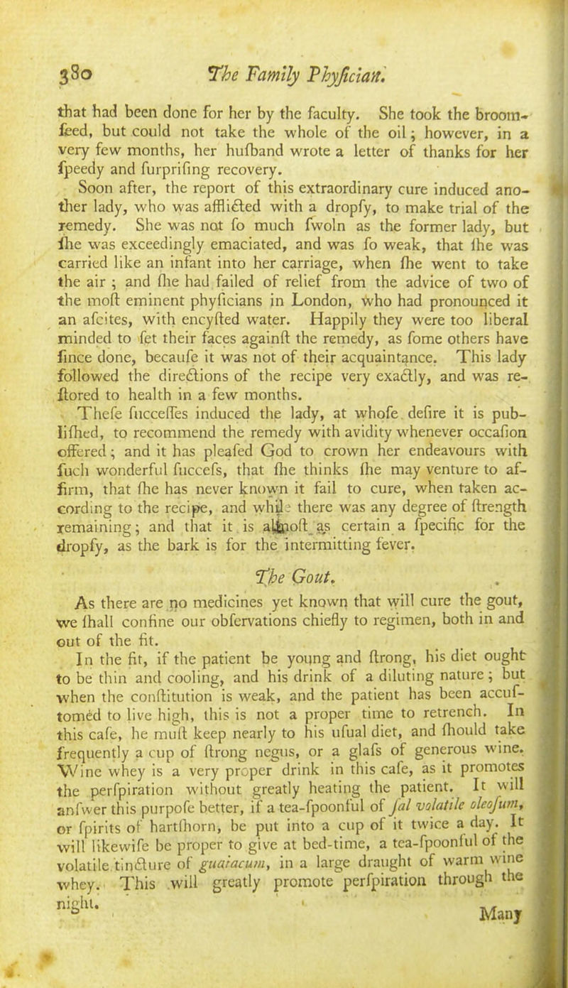 that had been clone for her by the faculty. She took the broom- feed, but could not take the whole of the oil; however, in a very few months, her hufband wrote a letter of thanks for her fpeedy and furprifmg recovery. Soon after, the report of this extraordinary cure induced ano- ther lady, W'ho was afflidted with a dropfy, to make trial of the remedy. She was not fo much fwoln as the former lady, but ihe was exceedingly emaciated, and was fo weak, that Ihe was carried like an infant into her carriage, when fhe went to take the air ; and file had failed of relief from the advice of two of the moll eminent phyficians in London, Who had pronounced it an afeites, with eneyfted water. Happily they were too liberal minded to fet their faces againft the remedy, as feme others have fince done, becaufe it was not of their acquaintance. This lady followed the directions of the recipe very exadtly, and was re- itored to health in a few months. Thefe fucceffes induced the lady, at whofe defire it is pub- lifhed, to recommend the remedy with avidity whenever occafion offered; and it has pleafed God to crown her endeavours with fucli wonderful fuccefs, that fhe thinks fhe may venture to af- firm, that fhe has never known it fail to cure, when taken ac- cording to the recipe, and whue there was any degree of ftrength remaining; and that it is al&ioft as certain a fpecific for the dropfy, as the bark is for the intermitting fever. The Gout, As there are no medicines yet known that will cure the gout, we fhall confine our obfervations chiefly to regimen, both in and out of the fit. In the fit, if the patient be young and ftrong, his diet ought to be thin and cooling, and his drink of a diluting nature; but when the conftitution is weak, and the patient has been accuf- tomed to live high, this is not a proper time to retrench. In this cafe, he mud keep nearly to his ufual diet, and fliould take frequently a cup of ftrong negus, or a glafs of generous wine. Wine whey is a very proper drink in this cafe, as it promotes the perfpiration w'ithout greatly heating the patient. It will anfwer this purpofe better, if a tea-fpoonlul of Jal volatile oleojutn, or fpirits of hartfhorn, be put into a cup of it twice a day. It will likewife be proper to give at bed-time, a tea-fpoonful of the volatile.tindure of guajacum, in a large draught of warm wine whey. This will greatly promote perfpiration through the niSlu- ' 1 Man,