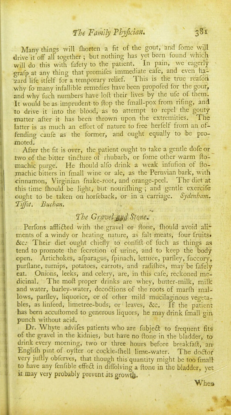 Manv things will Ihorten a fit of the gout, and fome will drive it off all together ; but nothing has yet been found which will do this with fafety to the patient. In pain, we eagerly crrafp at any thing that promifes immediate eale, and even ha- zard life itfelf for a temporary relief. This is the true reafort why fo many infallible remedies have been propofed foi the gout, and why fuch numbers have loll their lives by the ufie ot them. It would be as imprudent to flop the fmall-pox from riling, and to drive it into the blood, as to attempt to repel the gouty matter after it has been thrown upon the extremities. The latter is as much an effort of nature to Iree herfelf from an of- fending caufe as the former, and ought equally to be pro- moted. After the fit is over, the patient ought to take a gentle dofe or two of the bitter tindlure of rhubarb, or fome other warm fto- machic purge. He Ihould alfo drink a weak infufion of llo- machic bitters in fmall wine or ale, as the Peruvian bark, with cinnamon, Virginian fnake-rcot, and orange-peel. The diet at this time Ihould be light, but nourilhing ; and gentle exercife ought to be taken on horfeback, or in a carriage. Sydenham. TiJJ'ot. Buchan. 5The Gravely^, Stone« Perfons afflidled with the gravel or Hone, Ihould avoid ali* ments of a windy or heating nature, as fait meats, four fruits* 6cc: Their diet ought chiefly to conlill of fuch as things as tend to promote the fecretion of urine, and to keep the body open. Artichokes, afparagus, fpinach, lettuce, parfley, fuccory, purllane, turnips, potatoes, carrots, and radifhes, may be fafely eat. Onions, leeks, and celery, are, in this cafe, reckoned me- dicinal. The moll proper drinks are whey, butter-milk, milk and water, barley-water, decodtions of the roots of marfh mal- lows, parfley, liquorice, or of other mild mucilaginous vegeta- bles, as linfeed, limetree-buds, or leaves, &c. If the patient has been accultomed to generous liquors, he may drink fmall gin punch without acid. Dr. Whyte advifes patients who are fubjedt to frequent fits of the gravel in the kidnies, but have no Hone in the bladder, to drink every morning, two or three hours before breakfaft, an Englilh pint of oylter or cockle-lhell lime-water. The dodlor very juflly obferves, that though this quantity might be too fmall to have any fenlible effedl in diffolving a Hone in the bladder, yet it may very probably prevent its growth. When