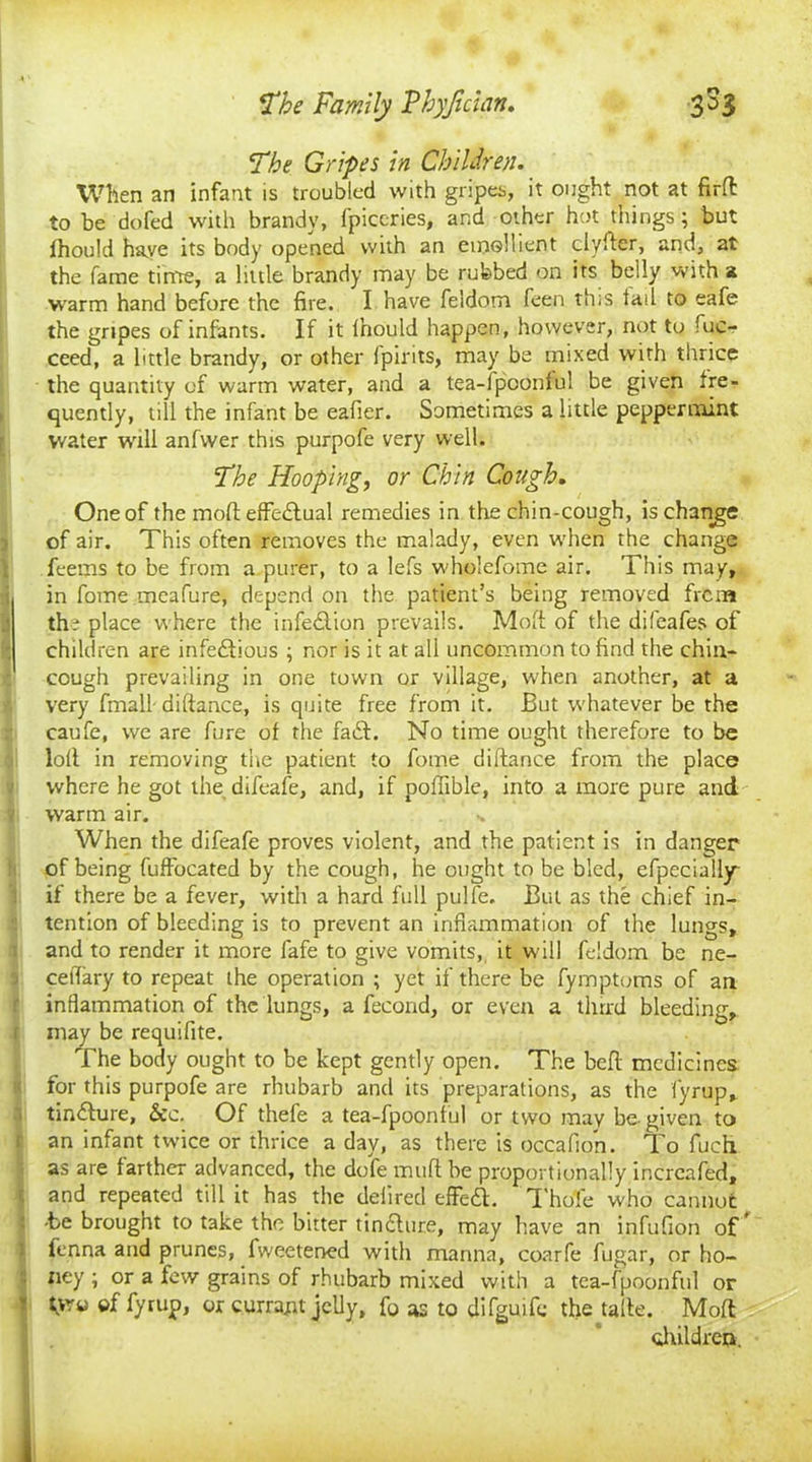 The Gripes in Children. When an infant is troubled with gripes, it ought not at firffc to be dofed with brandy, fpiccries, and other hot things; but ihould have its body opened with an emollient clyfter, and, at the fame time, a little brandy may be rubbed on its belly with a warm hand before the fire. I have feldom feen this tad to eafe the gripes of infants. If it Ihould happen, however, not to fuc- ceed, a bttle brandy, or other [pints, may be mixed with thrice the quantity of warm water, and a tea-lpconful be given fre- quently, till the infant be eafier. Sometimes a little peppermint water will anfwer this purpofe very well. The Hooping, or Chin Cough, One of the mod effectual remedies in the chin-cough, is change of air. This often removes the malady, even when the change feems to be from a purer, to a lefs wholefome air. This may, in fome meafure, depend on the patient’s being removed frcna the place where the infection prevails. Mod of the difeafes of children are infeftious ; nor is it at all uncommon to find the chin* cough prevailing in one town or village, when another, at a very final! diftance, is quite free from it. But whatever be the caufe, we are fure of the fadft. No time ought therefore to be loll in removing the patient to fome diftance from the place where he got the difeafe, and, if poffible, into a more pure and ? warm air. - When the difeafe proves violent, and the patient is in danger of being fuffocated by the cough, he ought to be bled, efpeciaily if there be a fever, with a hard full pulfe. But as the chief in- tention of bleeding is to prevent an inflammation of the lungs, and to render it more fafe to give vomits, it will feldom be ne- ceftary to repeat the operation ; yet if there be fymptoms of aa inflammation of the lungs, a fecond, or even a third bleeding, f may be requifite. The body ought to be kept gently open. The beft medicines for this purpofe are rhubarb and its preparations, as the fyrup, tin&ure, &c. Of thefe a tea-fpoonful or two may be- given to Ian infant twice or thrice a day, as there is occafion. To fuch as are farther advanced, the dole muft be proportionally incrcafed, and repeated till it has the defiretl effe&. Thole who cannot -be brought to take the bitter tin£ture, may have an infufion of* fenna and prunes, fweetened with manna, coarfe fugar, or ho- ney ; or a few grains of rhubarb mixed with a tea-fpoonful or tyra of fyrup, or currant jelly, fo as to difguife the tafte. Moft children.