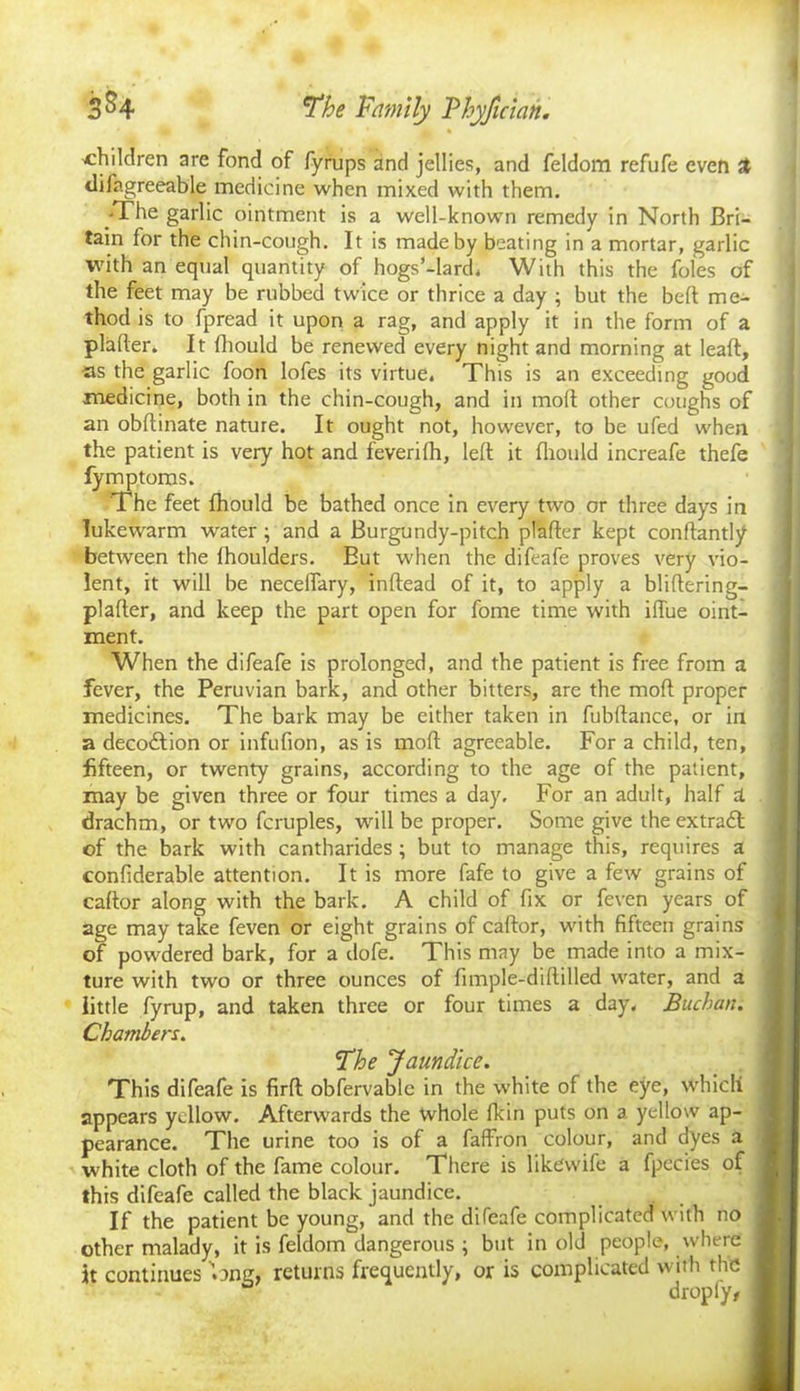 children are fond of fyrups and jellies, and feldom refufe even A difagreeable medicine when mixed with them. -The garlic ointment is a well-known remedy in North Bri- tain for the chin-cough. It is made by beating in a mortar, garlic with an equal quantity of hogs’-lard, With this the foies of the feet may be rubbed twice or thrice a day ; but the bed me- thod is to fpread it upon a rag, and apply it in the form of a plader. It fhould be renewed every night and morning at lead, tas the garlic foon lofes its virtue. This is an exceeding good medicine, both in the chin-cough, and in mod other coughs of an obdinate nature. It ought not, however, to be ufed when the patient is very hot and feverifh, led it fliould increafe thefe fymptoms. The feet fhould be bathed once in every two or three days in lukewarm water ; and a Burgundy-pitch plader kept condantly between the fhoulders. But when the difeafe proves very vio- lent, it will be neceffary, indead of it, to apply a blidering- plader, and keep the part open for fome time with iffue oint- ment. When the difeafe is prolonged, and the patient is free from a fever, the Peruvian bark, and other bitters, are the mod proper medicines. The bark may be either taken in fubdance, or in a deco&ion or infufion, as is mod agreeable. For a child, ten, fifteen, or twenty grains, according to the age of the patient, may be given three or four times a day. For an adult, half d. drachm, or two fcruples, will be proper. Some give the extradl of the bark with cantharides ; but to manage this, requires a confiderable attention. It is more fafe to give a few grains of cador along with the bark. A child of fix or feven years of age may take feven or eight grains of cador, with fifteen grains of powdered bark, for a dofe. This may be made into a mix- ture with two or three ounces of fimple-didilled water, and a little fyrup, and taken three or four times a day. Buchan. Chambers. The Jaundice. This difeafe is fird obfervable in the white of the eye, which appears yellow. Afterwards the whole fkin puts on a yellow ap- pearance. The urine too is of a faffron colour, and dyes a white cloth of the fame colour. There is likewife a fpecies of this difeafe called the black jaundice. If the patient be young, and the difeafe complicated with no other malady, it is feldom dangerous ; but in old people, where jt continues one, returns frequently, or is complicated with the dropfy,