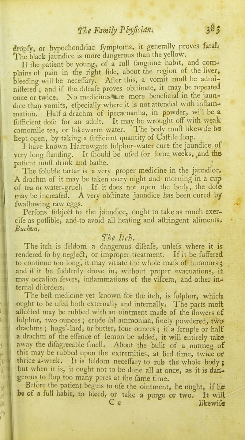 dropfy, or hypochondriac fymptoms, it generally proves fatal. The black jaundice is more dangerous than the yellow. If the patient be young, of a lull fanguine habit, and com- plains of pain in the right fide, about the region of the liver, bleeding will be neceflary. After this, a vomit muft be admi- nifiered ; and if the. difeafe proves obftinate, it may be repeated once or twice. No medicines'tfere more beneficial in the jaun- dice than vomits, efpecially where it is not attended with inflam- mation. Half a drachm of ipecacuanha, in powder, will be a fufficient dofe for an adult. It may be wrought off with weak camomile tea, or lukewarm water. The body muft likewife be kept open, by taking a fufficient quantity of Oaftile foap. I have known Harrovvgate fulphur-water cure the jaundice of very long ftanding. It fliould be ufed for fome weeks, ,and the patient muft drink and bathe. The foluble tartar is a very proper medicine in the jaundice. A drachm of it may be taken every night and morning in a cupi Sof tea or water-grueL If it does not open the body, the dofe may be increafed. A very obftinate jaundice has been cured by '1 fwallowing raw eggs. Perfons fubjedt to the jaundice, ought to take as much exer- cife as polfible, and to avoid all heating and aftringent aliments. BuchUn* The Itch. The itch is feldom a dangerous difeafe, unlefs where it is rendered fo by neglect, or improper treatment; If it be fuffered to continue too long, it may vitiate the whole mafs of humours ; and if it be fuddenly drove in, without proper evacuations, it may occafion fevers, inflammations of the vifcera, and other in- ternal diforders; The beft medicine yet known for the itch, is fulphur, which ought to be ufed both externally and internally; The parts molt affedted may be rubbed with an ointment made of the flowers of fulphur, two ounces ; crude fal ammoniac, finely powdered, two drachms ; hogs’-lard* or butter, tour ounces ; if a lcruple or half a drachm of the elfence of lemon be added, it will entirely take away the difagreeable fmelh About the bulk of a nutmeg of this may be rubbed upon the extremities, at bed time, twice or thrice a-week. It is feldom neceflary to rub the whole body ; but when it is, it ought not to be dune all at once, as it is dan- gerous to ftop too many pores at the fame time. Before the patient begins to ufe the ointment* he ought, if he be of a full habit, to bleed, or take a purge or two. It will C c likewife