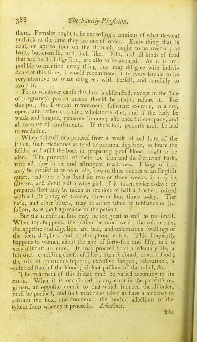 9 them, Females ought to be exceedingly cautious of what they eat or drink at the time they are out of order. Every thing that is cold, or apt to four on the flomach, ought to be avoided ; as fruit, butter-milk, and fuch like. Fifh, and all kinds of food that are hard ol digeflion, are alfo to be avoided. As it is im- poflible to mention every thing that may difagree with indivi- duals-at this time, I would recommend it to every female to be very attentive to what difagrees with herfelf, and carefully to avoid it. From whatever caufe this flux is obftrudted, except in the flate of pregnancy, proper means fhould be ufed to reftore it. For this purpofe, I would recommend fufficient exercife, in a dry, open, and rather cool air; wholefome diet, and if the body be weak and languid, generous liquors ; alfo cheerful company, and all manner of amufements. If thefe fail, t,ecourfe mull be had to medicine. When obftrudlions proceed from a weak relaxed date of the folids, fuch medicines as tend to'promote digeflion, to brace the folids, and allift the body in preparing good blood, ought to be ufed. The principal of thefe are iron and the Peruvian bark, with all other bitter and aftringent medicines. Filings of iron may be infufed in wine or ale, two or three ounces to an Englifh quart, and after it has flood for two or three weeks, it may be filtered, and about half a wine glafs of it taken twice a-day : or prepared fteel may be taken in the dofe of half a drachm, mixed with a little honey or treacle, three or four times a-day. The bark, and other bitters, may be either taken in fubflance or in- fufion, as is moft agreeable to the patient. But the menftrual flux may be too great as well as too finall. When this happens, the patient becomes weak, the colour pale, the appetite and digeflion are bad, and oedematous fwellings of the feet, dropfies, and confumptions enfue. This frequently happens to women about the age of forty-five and fifty, and is very difficult to cure. It may proceed from a fedentary life, a full diet, confiding chiefly of falted, high feafoned, or acrid food j the ufe of fpirituous liquors; exceflive fatigue; relaxation ; a -diflolved flate of the blood ; violent paffions of the mind, 5cc. The treatment of this difeafe mult be varied according to its caufe. When it is occafioned by any error in the patient’s re- gimen, an oppofite courfe to that which induced the .diforder, muft be purfued, and fuch medicines taken as have a tendency to reltrain the flux, and counteradt the morbid afFedtions of the iyflem from whence it proceeds. Arbuihnot.