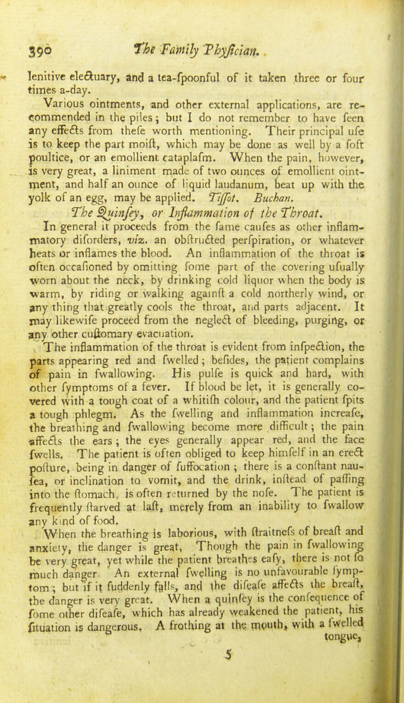 lenitive eleftuary, and a tea-fpoonful of it taken three or four times a-day. Various ointments, and other external applications, are re- commended in the piles; but I do not remember to have feen any effects from thefe worth mentioning. Their principal ufe is to keep the part moid, which may be done as well by a foft poultice, or an emollient cataplafm. When the pain, however, is very great, a liniment made of two ounces of emollient oint- ment, and half an ounce of liquid laudanum, beat up with the yolk of an egg, may be applied. TiJJot. Buchan. The Quinfey, or Injlammaiion of the Throat. In general it proceeds from the fame caufes as other inflam- matory diforders, viz. an obdru£ted perfpiration, or whatever heats or inflames the blood. An inflammation of the throat is often occafloned by omitting fome part of the covering ufually worn about the neck, by drinking cold liquor when the body is ■warm, by riding or walking againd a cold northerly wind, or any thing that greatly cools the throat, and parts adjacent. It may likewife proceed from the negleft of bleeding, purging, or any other cullomary evacuation. The inflammation of the throat is evident from infpection, the parts appearing red and fwelled ; befides, the patient complains of pain in fwallowing. His pulfe is quick and hard, with other fymptoms of a fever. If blood be let, it is generally co- vered with a tough coat of a whitifh colour, and the patient fpits a tough phlegm. As the fwelling and inflammation increafe, the breathing and fwallowing become more difficult; the pain affe£ls the ears ; the eyes generally appear red, and the face fwells, The patient is often obliged to keep himfelf in an ereft poflure, being in danger of fuffocation ; there is a conftant nau- fea, or inclination to vomit, and the drink, inftead of paffing into the flomach, is often returned by the nofe. The patient is frequently ffarved at lad, merely from an inability to fwallow any kind of food. When the breathing is laborious, with flraitnefs of bread and anxiety, the danger is gre^t, Though the pain in fwallowing be very great, yet while the patient breathe? eafy, there is not fa much danger An external fwelling is no unfavourable fymp- tom; but if if fuffdenly falls, and the difeafe affefts the bread, the danger is very great. When a qufafey is the confequence of fome other difeafe, which has already weakened the patient, his fituation is dangerous. A frothing at the mPuth> with a iwelled tongue,