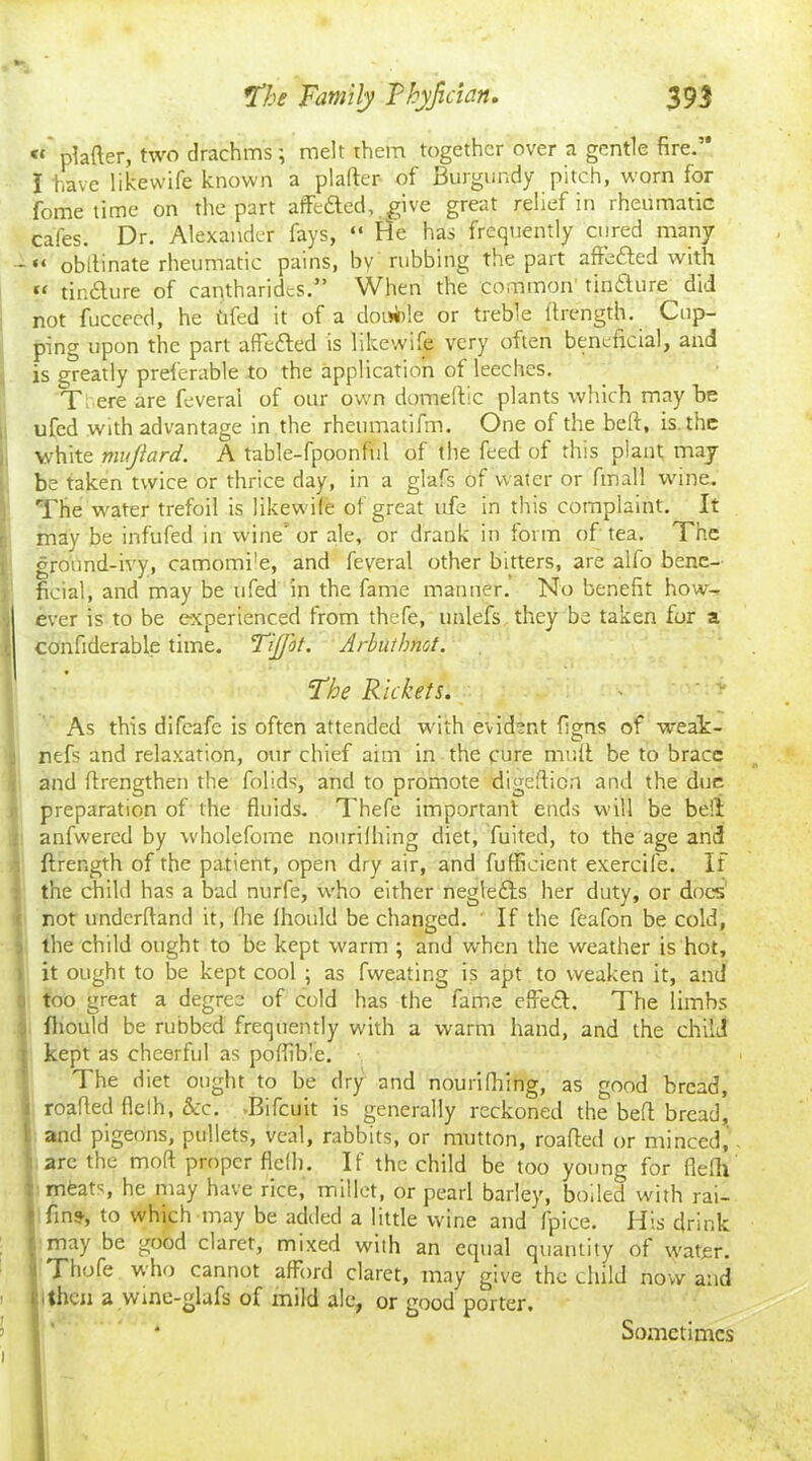 « plafter, two drachms; melt them together over a gentle fire.” I have like wife known a plafter of Burgundy pitch, worn for fome time on the part affefted, give great relief in rheumatic cafes. Dr. Alexander fays, “ He has frequently cured many -«« obllinate rheumatic pains, by rubbing the part afrefted with “ tintSlure of cantharidcs.” When the common tindlure did not fucceed, he tifed it of a double or treble ftrength. Cup- ping upon the part affefted is likewife very often beneficial, and is greatly preferable to the application of leeches. Tfc ere are feveral of our own domeftic plants which may be ufed with advantage in the rheumatifm. One of the belf, is. the white mujtard. A table-fpoonful of the feed of this plant may be taken twice or thrice day, in a glafs of water or final! wine. The water trefoil is likewife of great ufe in this complaint. It may be infufed in wine or ale, or drank in form of tea. The ground-ivy, camomile, and feveral other bitters, are alfo bene- ficial, and may be ufed in the fame manner. No benefit how- ever is to be experienced from thefe, unlefs they be taken for a confiderable time. TiJJ'ot. Arbutbnct. Floe Rickets. As this difeafe is often attended with evident figns of weak- nefs and relaxation, our chief aim in the cure muff be to brace and ftrengthen the folids, and to promote digeftion and the due preparation of the fluids. Thefe important ends will be bell anfwered by wholefome nourifhing diet, fuited, to the age and ftrength of the patient, open dry air, and fufficient exercife. If the child has a bad nurfe, who either negledfs her duty, or docs not underffand it, file fhould be changed. If the feafon be cold, the child ought to be kept warm ; and when the weather is hot, it ought to be kept cool ; as fweating is apt to weaken it, and | too great a degree of cold has the fame effect. The limbs fhould be rubbed frequently with a warm hand, and the child I kept as cheerful as poffible. The diet ought to be dry and nourifiiing, as good bread, | roafled flelh, &c. .Bifcuit is generally reckoned the beft bread, and pigeons, pullets, veal, rabbits, or mutton, roafted or minced, arc the mod proper fled). If the child be too young for flelh : mfeats, he may have rice, millet, or pearl barley, boiled with rai- finst, to which may be added a little wine and fpice. His drink may be good claret, mixed with an equal quantity of water. Thofe who cannot afford claret, may give the child now and then a wine-glafs of mild ale, or good porter. Sometimes