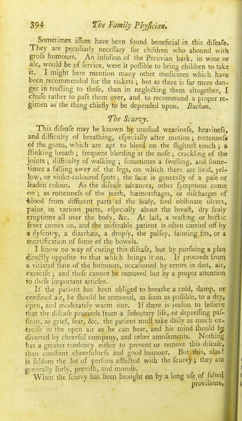 Sometimes ilTues have been found beneficial in this difeafa. They are peculiarly neceflary for children who abound with grofs humours. An inlufion of the Peruvian bark, in wine or ale, would be pf fervice, were it poflible to bring children to take it. I might here mention many other medicines which have been recommended for the rickets ; but as there is far more dan- ger in fruiting to thefe, than in negledting them altogether, I chufe rather to pafs them over, and to recommend a proper re- gimen as the thing chiefly to be depended upon. Buchan. 1The Scurvy. This difeafe may be known by unufual wearinefs, heavinefs, and difficulty of breathing, efpecially after motion; rottennefs of the gums, which are apt to bleed on the flighted touch ; a {linking breath ; frequent bleeding at the nofe ; crackling of the joints ; difficulty of walking ; fometimes a fwelling, and fome- times a falling away of the legs, on which there are livid, yel- low, or violet-coloured fpots; the face is generally of a pale or leaden colour. As the difeafe advances, other fymptoms come on ; as rottennefs of the teeth, haemorrhages, or difeharges of tdood from different parts of the body, foul obflinate ulcers, pains in various parts, efpecially about the bread:, dry fcaly eruptions all over the body, &c. At lad, a wading or he&ic. fever comes on, and the miferable patient is often carried off by a dyfentry, a diarrhaea, a dropfy, the palfey, fainting fits, or a mortification of fome of the bowels. I know no way of curing this difeafe, but by purfuing a plan direftly oppofite to that which brings it on. It proceeds from a vitiated date of the humours, occalioned by errors in diet, air, cxercife ; 2nd thefe cannot be removed but by a proper attention to thefe important articles. If the patient has been obliged to breathe a cold, damp, or confined air, he fhould be removed, as foon as poflible, to a dry, open, and moderately warm one. If there is reafon to believe that the difeafe proceeds from a fedentary life, or deprefling paf- fions, as grief, fear, &c. the patient mud take daily as much ex- ercife in the open air as he can bear, and his mind fhould by diverted by cheerful company, and other amufements. Nothing has a greater tendency either to prevent or remove this difeafe, than condant cheerfulnefs and good humour. But this, alas! is feldom the lot of perfons affli&ed with the feurvy ; they arc generally furly, peevifh, and morofe. When the feurvy has been brought on by a long ufe of faded provilions.