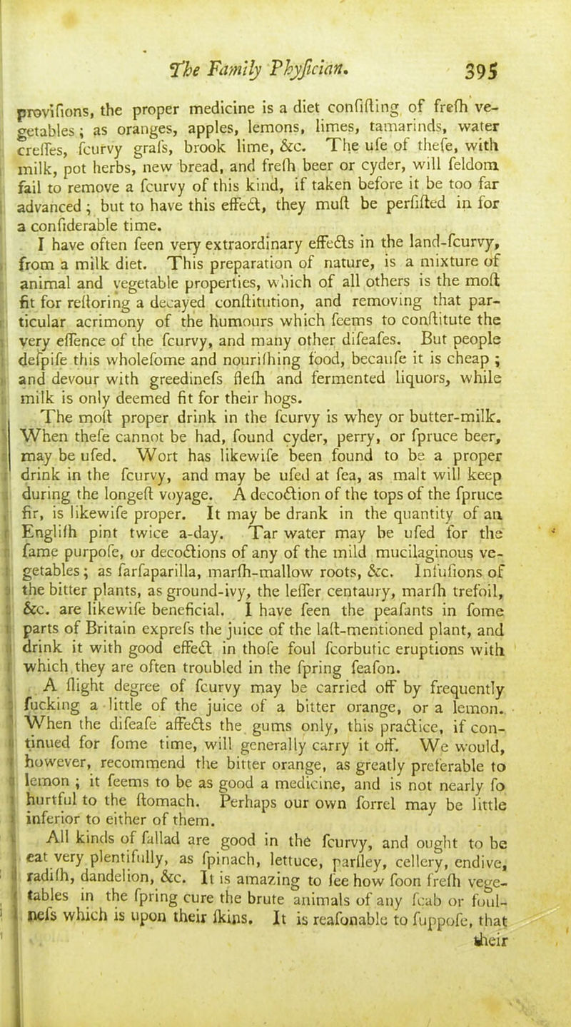 provifions, the proper medicine is a diet confiding of frefh ve- getables ; as oranges, apples, lemons, limes, tamarinds, water crelfes, fcurvy gral's, brook lime, &c. The ufe of thefe, with milk, pot herbs, new bread, and frefh beer or cyder, will feldom fail to remove a fcurvy of this kind, if taken before it be too far advanced ; but to have this effeft, they mud be perdded in for a confiderable time. I have often feen very extraordinary effedls in the land-fcurvy, from a milk diet. This preparation of nature, is a mixture of animal and vegetable properties, which of all others is the mod fit for redoring a decayed conditution, and removing that par- ticular acrimony of the humours which feems to conditute the very eflence of the fcurvy, and many other difeafes. But people deipife this wholefome and nourilhing food, becaufe it is cheap ; and devour with greedinefs flefh and fermented liquors, while milk is only deemed fit for their hogs. The mod proper drink in the fcurvy is whey or butter-milk. When thefe cannot be had, found cyder, perry, or fpruce beer, may be ufed. Wort has likewife been found to be a proper drink in the fcurvy, and may be ufed at fea, as malt will keep during the longed voyage. A decodlion of the tops of the fpruce fir, is likewife proper. It may be drank in the quantity of an Englilh pint twice a-day. Tar water may be ufed for the fame purpofe, or decodlions of any of the mild mucilaginous ve- l getables; as farfaparilla, marfh-mallow roots, &c. Infufions of the bitter plants, as ground-ivy, the lefler centaury, marfh trefoil, &c. are likewife beneficial. I have feen the peafants in fome parts of Britain exprefs the juice of the lad-mentioned plant, and drink it with good effedl in thofe foul fcorbutic eruptions with i which they are often troubled in the fpring feafon. A flight degree of fcurvy may be carried oft' by frequently fucking a little of the juice of a bitter orange, or a lemon. When the difeafe affedls the gums only, this practice, if con- tinued for fome time, will generally carry it olf. We would, however, recommend the bitter orange, as greatly preferable to i lemon ; it feems to be as good a medicine, and is not nearly fo hurtful to the domach. Perhaps our own forrel may be little inferior to either of them. All kinds of fa 11 ad are good in the fcurvy, and ought to be eat very plentifully, as fpinach, lettuce, parlley, cellery, endive, radifh, dandelion, &c. It is amazing to iee how foon frefti vege- tables in the fpring cure the brute animals of any fcab or foul- 1 nels which is upon their Ikins, It is reafonable to fuppofe, that their