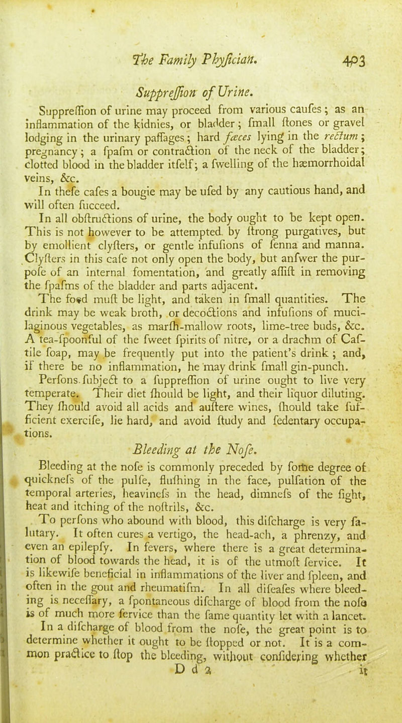 SuppreJJion of Urine. Suppreffion of urine may proceed from various caufes ; as an inflammation of the kidnies, or bladder; fmall Hones or gravel lodging in the urinary paffages; hard faces lying in the reftum; pregnancy; a fpafm or contraction of the neck of the bladder; clotted blood in the bladder itfelf; a fwelling of the haemorrhoidal veins, &c. In thefe cafes a bougie may be ufed by any cautious hand, and will often fucceed. In all obftruftions of urine, the body ought to be kept open. This is not however to be attempted by Itrong purgatives, but by emollient clyflers, or gentle infufions of fenna and manna. Clyflers in this cafe not only open the body, but anfwer the pur- pofe of an internal fomentation, and greatly afliH in removing the fpafms of the bladder and parts adjacent. The fo«d mud be light, and taken in fmall quantities. The drink may be weak broth, or decoClions and infufions of muci- laginous vegetables, as marfh-mallow roots, lime-tree buds, &c. A tea-fpoonful of the fweet fpirits of nitre, or a drachm of Caf- tile foap, may be frequently put into the patient’s drink ; and, if there be no inflammation, he may drink fmall gin-punch. PerfonsfubjeCt to a fuppreffion of urine ought to live very temperate. Their diet fliould be light, and their liquor diluting. They fhould avoid all acids and auflere wines, (hould take fuf- ficient exercife, lie hard, and avoid Hudy and fedentary occupa- tions. # Bleeding at the Nofe. Bleeding at the nofe is commonly preceded by forhe degree of quicknefs of the pulfe, flufhing in the face, pulfation of the temporal arteries, heavinefs in the head, dimnefs of the fight, heat and itching of the noflrils, &c. To perfons who abound with blood, this difcharge is very fa- lutary. It often cures a vertigo, the head-ach, a phrenzy, and even an epilepfy. In fevers, where there is a great determina- tion of blood towards the head, it is of the utmofl fervice. It is likewife beneficial in inflammations of the liver and fpleen, and often in the gout and rheumatifm. In all difeafes where bleed- ing is neceflary, a fpontaneous difcharge of blood from the nofa is of much more fervice than the fame quantity let with a lancet. In a difcharge of blood from the nofe, the great point is to determine whether it ought to be Hopped or not. It is a com- mon pra&icc to flop the bleeding, without confidefing whether D d a -it