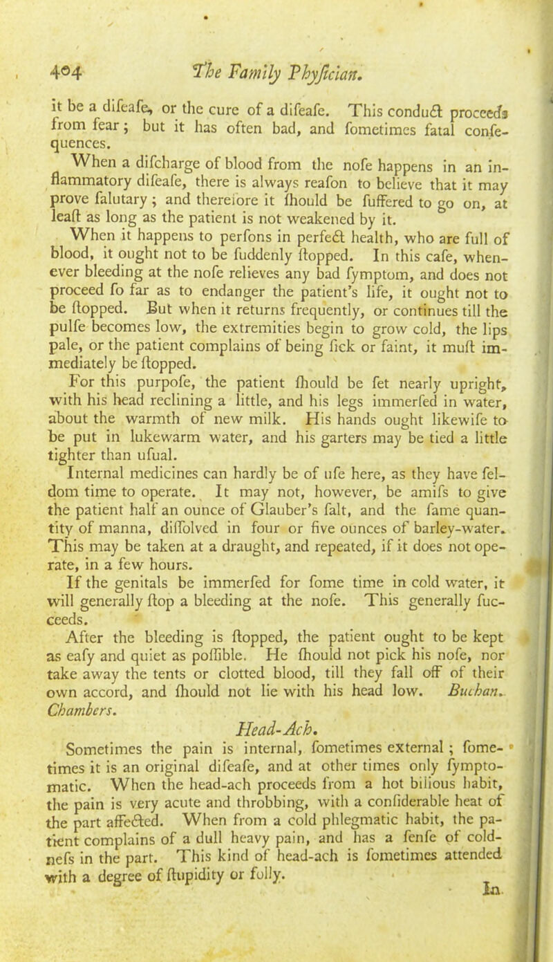 it be a difeafe, or the cure of a difeafe. This conduit proceeds Irom fear; but it has often bad, and fometimes fatal confe- quences. When a difeharge of blood from the nofe happens in an in- flammatory difeafe, there is always reafon to believe that it may prove falutary; and therefore it fliould be fuffered to go on, at lead as long as the patient is not weakened by it. When it happens to perfons in perfeft health, who are full of blood, it ought not to be fuddenly flopped. In this cafe, when- ever bleeding at the nofe relieves any bad fymptom, and does not proceed fo far as to endanger the patient’s life, it ought not to be flopped. But when it returns frequently, or continues till the pulfe becomes low, the extremities begin to grow cold, the lips pale, or the patient complains of being fick or faint, it muft im- mediately be flopped. For this purpofe, the patient fliould be fet nearly upright, with his head reclining a little, and his legs immerfed in water, about the warmth of new milk. His hands ought likewife to be put in lukewarm water, and his garters may be tied a little tighter than ufual. Internal medicines can hardly be of ufe here, as they have fel- dom time to operate. It may not, however, be amifs to give the patient half an ounce of Glauber’s fait, and the fame quan- tity of manna, diflolved in four or five ounces of barley-water. This may be taken at a draught, and repeated, if it does not ope- rate, in a few hours. If the genitals be immerfed for fome time in cold water, it will generally flop a bleeding at the nofe. This generally fuc- ceeds. After the bleeding is flopped, the patient ought to be kept as eafy and quiet as poflible. He fliould not pick his nofe, nor take away the tents or clotted blood, till they fall off of their own accord, and fliould not lie with his head low. Buchan, Chambers. Head-Ac h. Sometimes the pain is internal, fometimes external; fome- • times it is an original difeafe, and at other times only fympto- matic. When the head-ach proceeds from a hot biiious habit, the pain is very acute and throbbing, with a confiderable heat of the part affe&ed. When from a cold phlegmatic habit, the pa- tient complains of a dull heavy pain, and has a fenfe of cold- nefs in the part. This kind of head-ach is fometimes attended with a degree of ftupidity or folly.