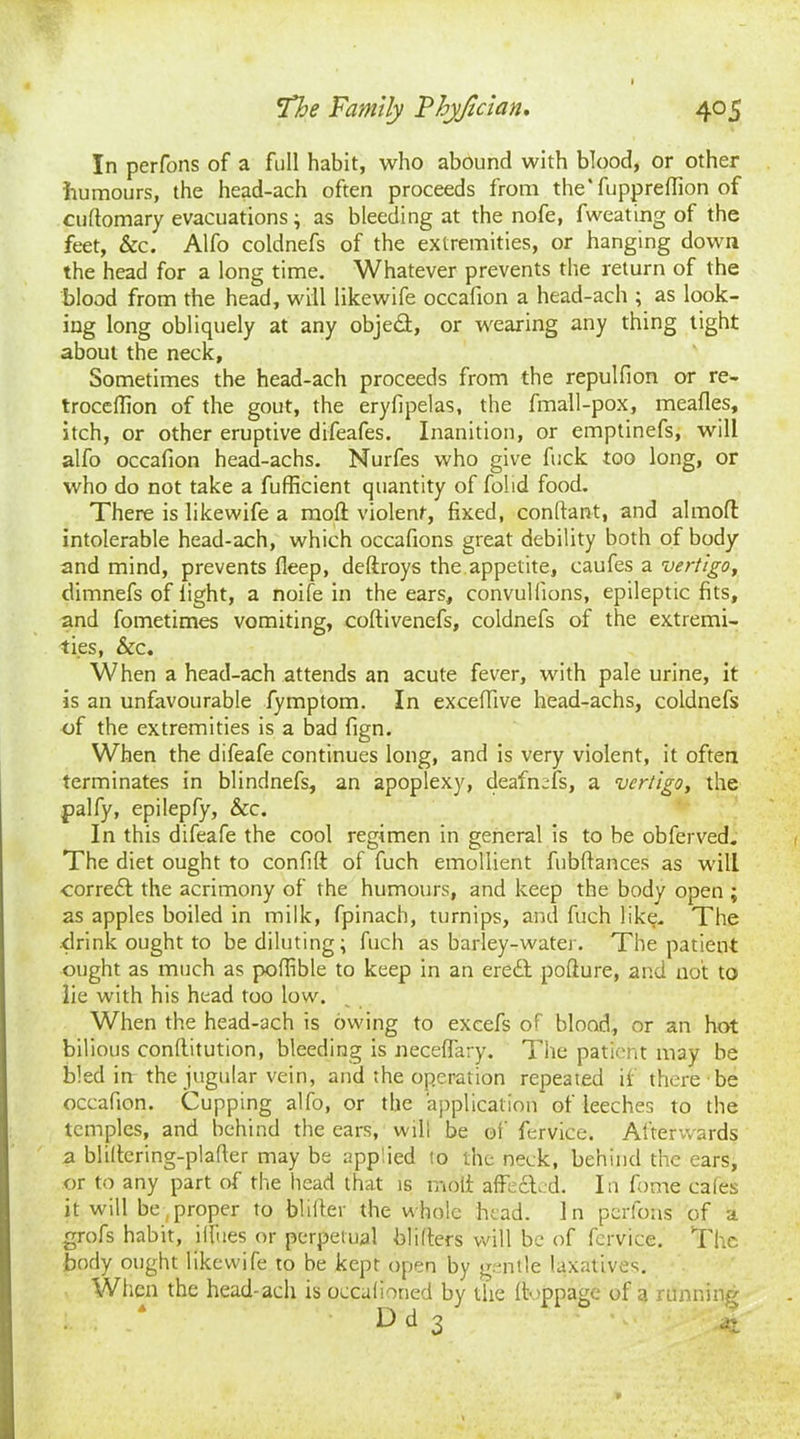 In perfons of a full habit, who abound with blood, or other humours, the head-ach often proceeds from the'fiipprelfion of cultomary evacuations; as bleeding at the nofe, fweating of the feet, &c. Alfo coldnefs of the extremities, or hanging down the head for a long time. Whatever prevents the return of the blood from the head, will likewife occafion a head-ach ; as look- ing long obliquely at any object, or wearing any thing tight about the neck, Sometimes the head-ach proceeds from the repulfion or re- trocdTion of the gout, the eryfipelas, the fmall-pox, mealies, itch, or other eruptive difeafes. Inanition, or emptinefs, will alfo occafion head-achs. Nurfes who give fuck too long, or who do not take a fufficient quantity of folid food. There is likewife a mod violent, fixed, conftant, and almofl: intolerable head-ach, which occafions great debility both of body and mind, prevents deep, deftroys the appetite, caufes a vertigo, dimnefs of light, a noife in the ears, convullions, epileptic fits, and fometimes vomiting, coltivenefs, coldnefs of the extremi- ties, &c. When a head-ach attends an acute fever, with pale urine, it is an unfavourable fymptom. In exceffive head-achs, coldnefs of the extremities is a bad fign. When the difeafe continues long, and is very violent, it often terminates in blindnefs, an apoplexy, deafnefs, a vertigo, the palfy, epilepfy, &c. In this difeafe the cool regimen in general is to be obferved. The diet ought to confift of fuch emollient fubftances as wilL correft the acrimony of the humours, and keep the body open ; as apples boiled in milk, fpinach, turnips, and fuch like. The .drink ought to be diluting; fuch as barley-water. The patient ought as much as poflible to keep in an eredl pofture, and not to lie with his head too low. When the head-ach is owing to excefs of blood, or an hot bilious conllitution, bleeding is neceffary. The patient may be bled in the jugular vein, and the operation repeated it there be occafion. Cupping alfo, or the application of leeches to the temples, and behind the ears, will be of fervice. Afterwards a bliltering-plader may be applied lo the neck, behind the ears, or to any part of the head that is molt affecSled. In fome cales it will be,proper to blifler the whole head. In perfons of a grofs habit, ilfues or perpetual blilters will be of fcrvice. The body ought likewife to be kept open by gentle laxatives. When the head-ach is occalioned by the Itoppage of a running