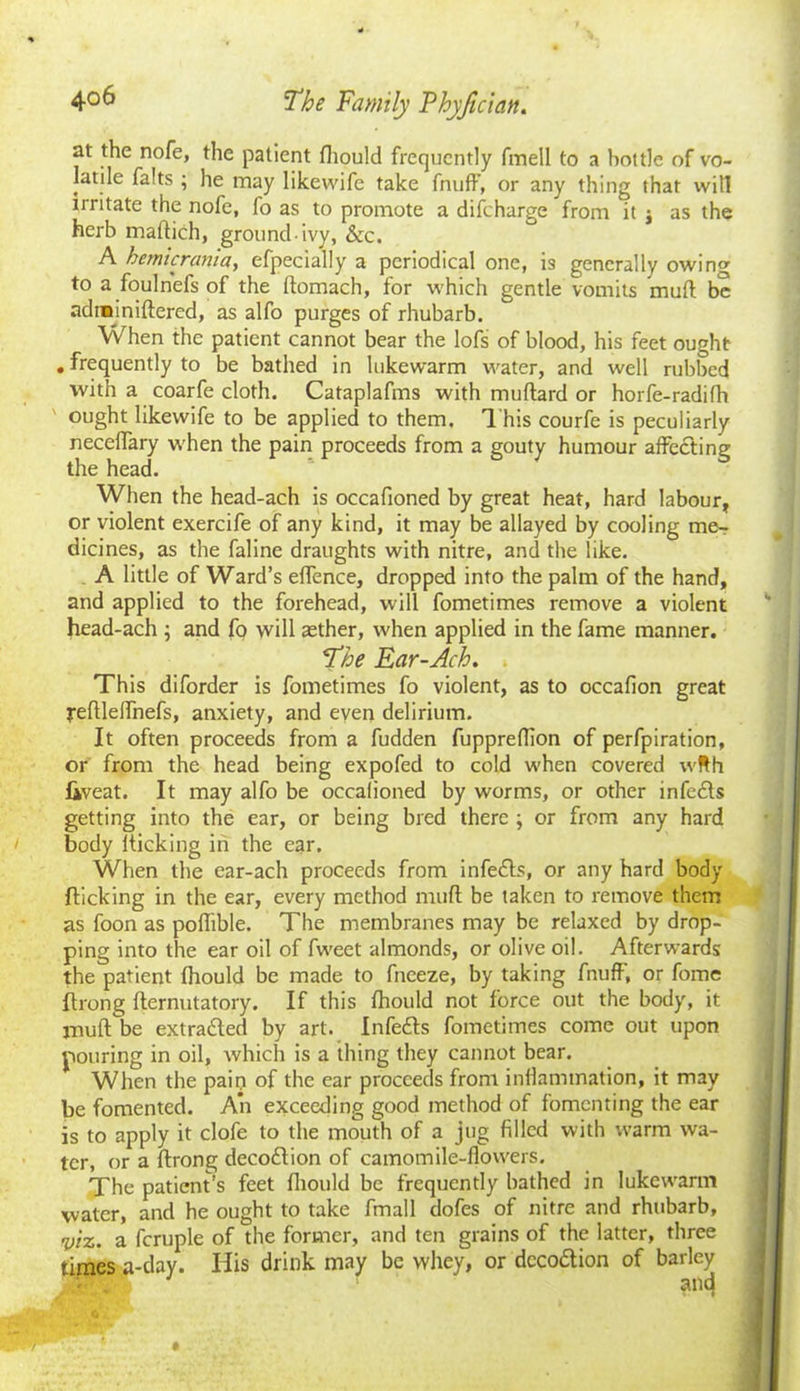 at the nofe, the patient fhould frequently fmell to a bottle of vo- latile falts ; he may likewife take fnufF, or any thing that will irritate the nofe, fo as to promote a difeharge from it j as the herb maflich, ground ivy, &c. A hemicrania, efpecially a periodical one, is generally owing to a foulnefs of the ftomach, for which gentle vomits mud be adrainiftered, as alfo purges of rhubarb. When the patient cannot bear the lofs of blood, his feet ought . frequently to be bathed in lukewarm water, and well rubbed with a coarfe cloth. Cataplafms with muftard or horfe-radifh ought likewife to be applied to them. This courfe is peculiarly neceffary when the pain proceeds from a gouty humour affecting the head. When the head-ach is occafioned by great heat, hard labour, or violent exercife of any kind, it may be allayed by cooling me- dicines, as the faline draughts with nitre, and the like. A little of Ward’s effence, dropped into the palm of the hand, and applied to the forehead, will fometimes remove a violent head-ach ; and fp will aether, when applied in the fame manner. The Ear-Ach. This diforder is fometimes fo violent, as to occafion great yeflleffhefs, anxiety, and even delirium. It often proceeds from a fudden fuppreffion of perfpiration, or from the head being expofed to cold when covered wfth fiveat. It may alfo be occalioned by worms, or other infedls getting into the ear, or being bred there ; or from any hard body fticking in the ear. When the ear-ach proceeds from infedts, or any hard body flicking in the ear, every method muff be taken to remove them as foon as pofiible. The membranes may be relaxed by drop- ping into the ear oil of fweet almonds, or olive oil. Afterwards the patient fhould be made to fneeze, by taking fnufF, or fome Itrong flernutatory. If this fhould not force out the body, it muff be extradled by art. Infefls fometimes come out upon pouring in oil, which is a thing they cannot bear. When the pain of the ear proceeds from inflammation, it may be fomented. An exceeding good method of fomenting the ear is to apply it clofe to the mouth of a jug filled with warm wa- ter, or a ftrong decodtion of camomile-flowers. The patient’s feet fhould be frequently bathed in lukewarm water, and he ought to take fmall dofes of nitre and rhubarb, viz. a fcruple of the former, and ten grains of the latter, three times a-day. His drink may be whey, or dccodtion of barley