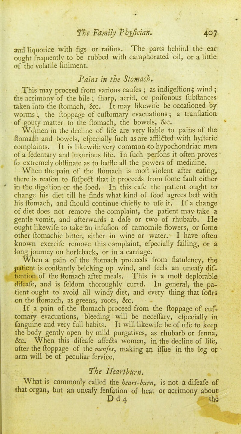 andliquorice with figs or raifins. The parts behind the ear ought frequently to be rubbed with camphorated oil, or a little of the volatile liniment. Fains in the Stomach. This may proceed from various caufes ; as indigeftion-; wind ; the acrimony of the bile ; fharp, acrid, or poifonous fubftances taken iiito the ftomach, &c. It may likewife be occafioned by worms ; the lloppage of cuftomary evacuations; a tranflation of gouty matter to the flomach, the bowels, &c. Wc/men in the decline of life are very liable to pains of the ftomach and bowels, efpecially fuch as are afflicted with hyfteric complaints. It is likewife very common 4o hypochondriac men of a fedentary and luxurious life. In fuch perfons it often proves fo extremely obftinate as to baffle all the powers of medicine. When the pain of the ftomach is mod violent after eating, there is reafon to fufpc£l that it proceeds from fome fault either in the digeftion or the food. In this cafe the patient ought ter change his diet till he finds what kind of food agrees belt with his ftomach, and fliould continue chiefly to ufe it. If a change of diet does not remove the complaint, the patient may take a gentle vomit, and afterwards a dofe or two of rhubarb. He ought likewife to take an infufion of camomile flowers, or fome other ftomachic bitter, either in wine or water. I have often known exercife remove this complaint, efpecially failing, or a long journey on horfeback, or in a carriage. When a pain of the ftomach proceeds from flatulency, the patient is conftantly belching up wind, and feels an uneafy de- tention of the ftomach after meals. This is a moft deplorable difeafe, and is feldom thoroughly cured. In general, the pa- tient ought to avoid all windy diet, and every thing that foflrs on the ftomach, as greens, roots, &c. If a pain of the ftomach proceed from the ftoppage of cuf- tomary evacuations, bleeding will be neceflary, efpecially in fanguine and very full habits. It will likewife be of ufe to keep the body gently open by mild purgatives, as rhubarb or fenna, &c. When this difeafe affedts women, in the decline of life, after the ftoppage of the menfes, making an iftue in the leg op arm will be of peculiar fervice. The Heartburn. What is commonly called the heart-burn, is not a difeafe of that organ, but an uneafy fenfation of heat or acrimony about D d 4 tty;