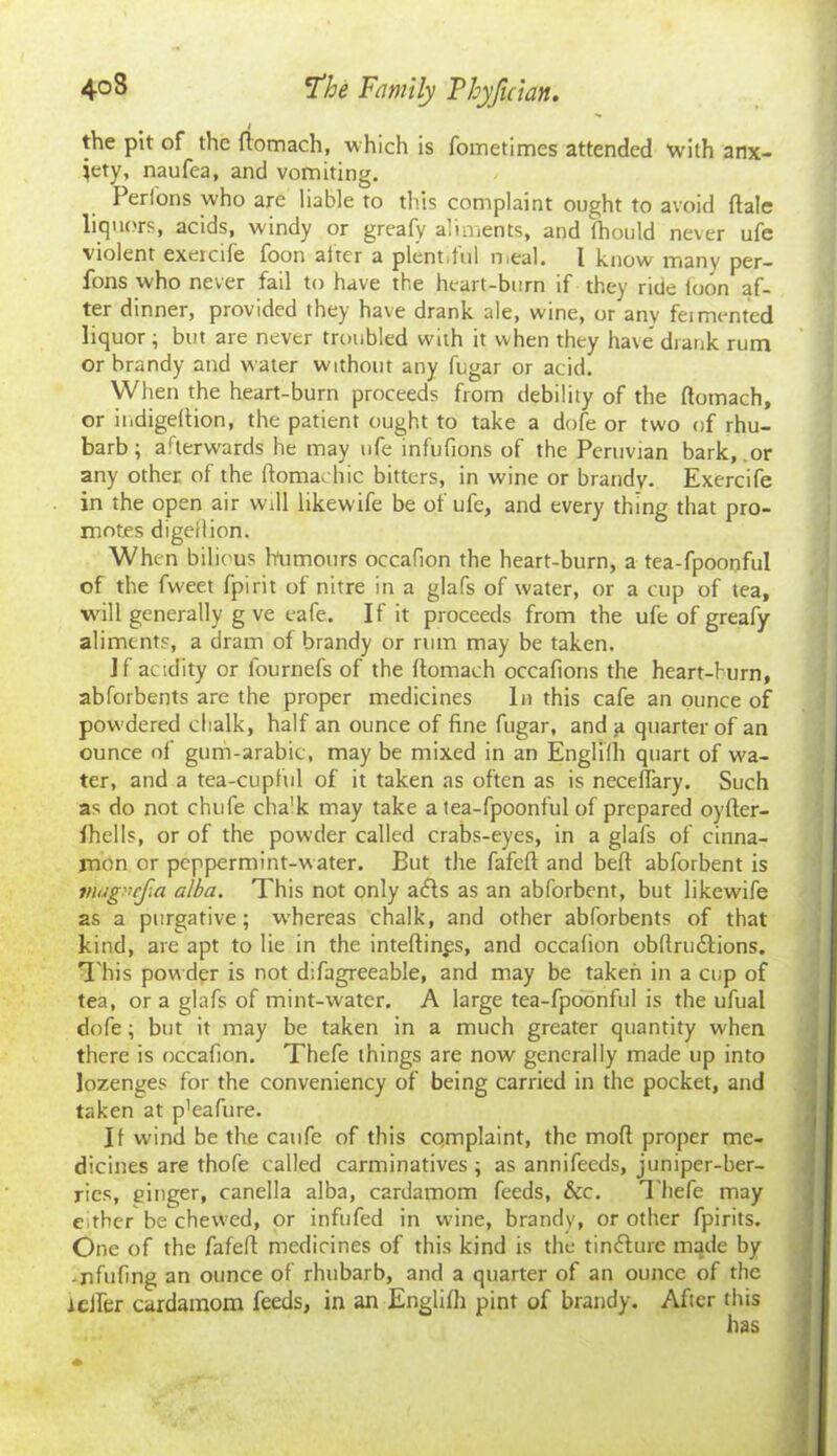 ( the pit of the ftomach, ■which is fometimes attended “with anx- iety, naufea, and vomiting. Perions who are liable to this complaint ought to avoid ftale liquors, acids, windy or greafy aliments, and fhould never ufe violent exeicife foon alter a plentiful nieal. I know many per— fons who never fail to have the heart-burn if they ride loon af- ter dinner, provided they have drank ale, wine, or any feimented liquor; but are never troubled with it when they have drank rum or brandy and water without any fugar or acid. When the heart-burn proceeds from debility of the ftomach, or indigeftion, the patient ought to take a dofe or two of rhu- barb ; afterwards he may ufe infufions of the Peruvian bark, or any other of the ftomachic bitters, in wine or brandy. Exercife in the open air will likewife be of ufe, and every thing that pro- motes digellion. When bilious humours oecafion the heart-burn, a tea-fpoonful of the fweet fpirit of nitre in a glafs of water, or a cup of tea, will generally g ve eafe. If it proceeds from the ufe of greafy aliments, a dram of brandy or rum may be taken. if acidity or fournefs of the ftomach occafions the heart-burn, abforbents are the proper medicines In this cafe an ounce of powdered chalk, half an ounce of fine fugar, and a quarter of an ounce of gum-arabic, may be mixed in an Englilh quart of wa- ter, and a tea-cupful of it taken as often as is neceflary. Such as do not chufe cha'k may take a tea-fpoonful of prepared oyfter- ihells, or of the powder called crabs-eyes, in a glafs of cinna- mon or peppermint-water. But the fafeft and belt abforbent is magaefa alba. This not only ads as an abforbent, but likewife as a purgative; whereas chalk, and other abforbents of that kind, are apt to lie in the inteftinps, and oecafion obftrudions. This pow der is not difagreeable, and may be taken in a cup of tea, or a glafs of mint-water. A large tea-fpoonful is the ufual dofe; but it may be taken in a much greater quantity when there is oecafion. Thefe things are now generally made up into lozenges for the conveniency of being carried in the pocket, and taken at p'eafure. If wind be the caufe of this complaint, the mod proper me- dicines are thofe called carminatives; as annifeeds, juniper-ber- ries, ginger, canella alba, cardamom feeds, &c. T hefe may either be chewed, or infufed in wine, brandy, or other fpirits. One of the fafeft medicines of this kind is the tindure made by -nfufing an ounce of rhubarb, and a quarter of an ounce of the rcifer cardamom feeds, in an Englilh pint of brandy. After this