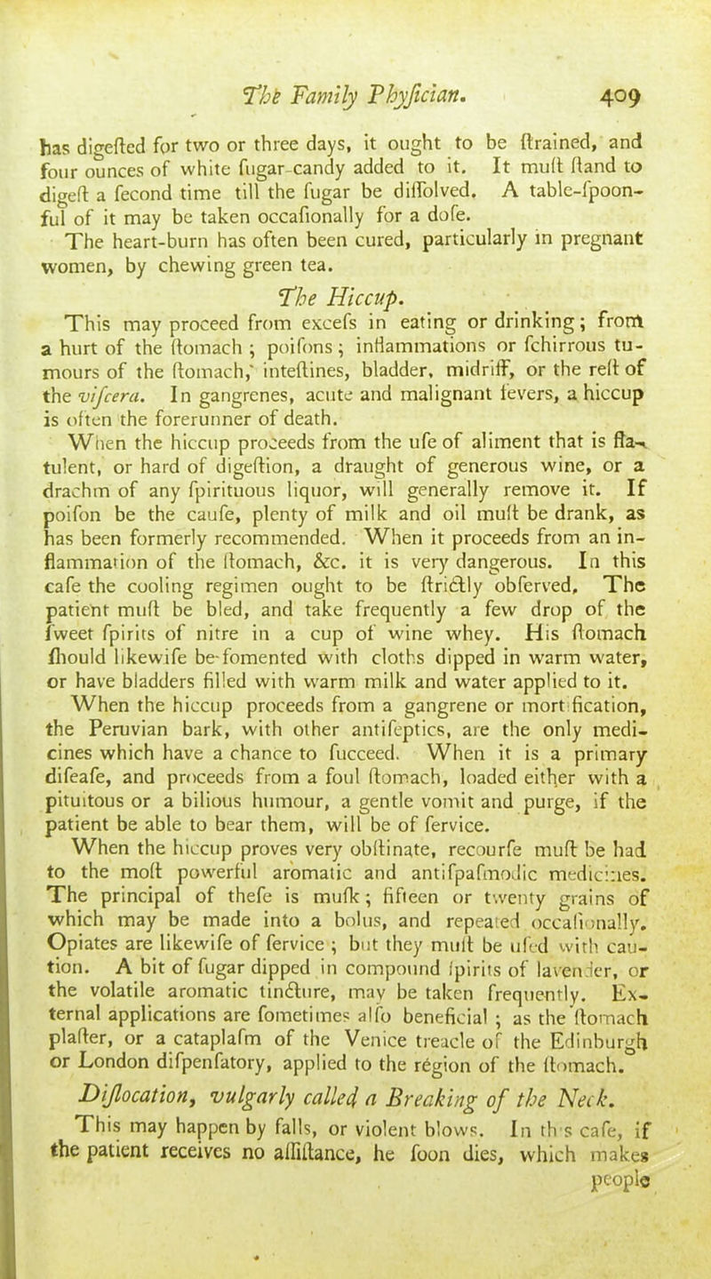 has digefted for two or three days, it ought to be (trained, and four ounces of white fugarcandy added to it. It muft (land to digeft a fecond time till the fugar be diffolved. A table-fpoon- ful of it may be taken occafionally for a dofe. The heart-burn has often been cured, particularly in pregnant women, by chewing green tea. Floe Hiccup. This may proceed from excels in eating or drinking; from a hurt of the (tomach ; poifons; inflammations or fchirrous tu- mours of the (tomach,' inteftines, bladder, midriff, or the re(t of the vifcera. In gangrenes, acute and malignant fevers, a hiccup is often the forerunner of death. Wiien the hiccup proceeds from the ufe of aliment that is fta-^ tulent, or hard of digeftion, a draught of generous wine, or a drachm of any fpirituous liquor, will generally remove it. If poifon be the caufe, plenty of milk and oil muft be drank, as has been formerly recommended. When it proceeds from an in- flammation of the (tomach, &c. it is very dangerous. In this cafe the cooling regimen ought to be ftri£tly obferved. The patient mu(t be bled, and take frequently a few drop of the fweet fpirits of nitre in a cup of wine whey. His (tomach fhould likewife be-fomented with cloths dipped in warm water, or have bladders filled with warm milk and water applied to it. When the hiccup proceeds from a gangrene or mort fication, the Peruvian bark, with other antifeptics, are the only medi- cines which have a chance to fucceed. When it is a primary difeafe, and proceeds from a foul (tomach, loaded either with a pituitous or a bilious humour, a gentle vomit and purge, if the patient be able to bear them, will be of fervice. When the hiccup proves very obftinate, recourfe muft be had to the mod powerful aromatic and antifpafmodic medicines. The principal of thefe is mufk; fifteen or twenty grains of which may be made into a bolus, and repeated occafionally. Opiates are likewife of fervice ; but they muft be ufed with cau- tion. A bit of fugar dipped in compound fpirits of lavender, or the volatile aromatic tin&ure, may be taken frequently. Ex- ternal applications are fometimes alfo beneficial ; as the (tomach plafter, or a cataplafm of the Venice treacle of the Edinburgh or London difpenfatory, applied to the region of the (tomach. Dijlocation, vulgarly called, a Breaking of the Neck. This may happen by falls, or violent blows. In th s cafe, if the patient receives no alfiftance, he foon dies, which make* people