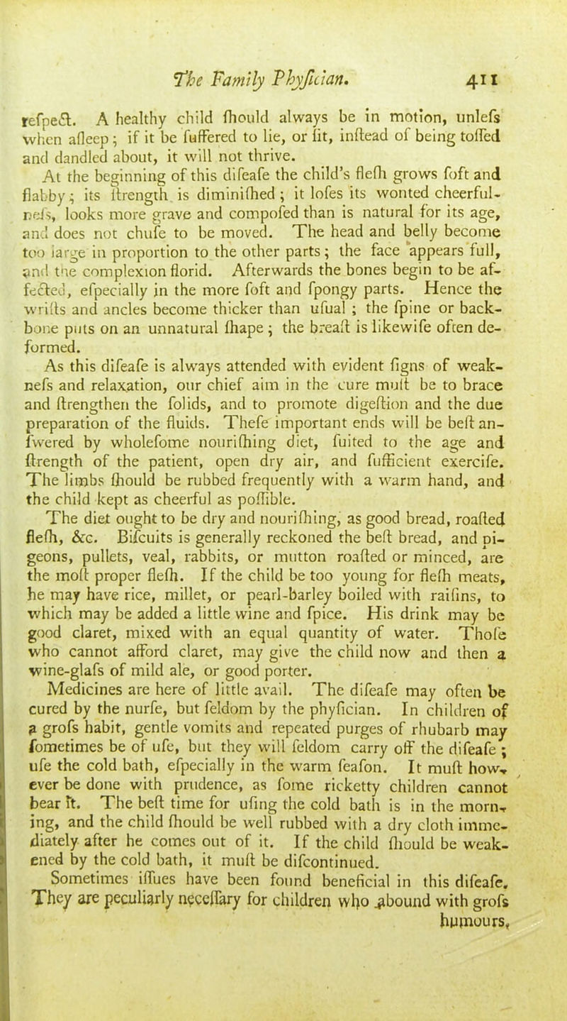 refpeft. A healthy child fliould always be in motion, unlefs when afleep ; if it be buffered to lie, or lit, inftead of being tolled and dandled about, it will not thrive. At the beginning of this difeafe the child’s flefh grows foft and flabby i its ffrength is diminilhed ; it lofes its wonted cheerful- rels, looks more grave and compofed than is natural for its age, and does not chufe to be moved. The head and belly become too iarge in proportion to the other parts; the face appears full, and tne complexion florid. Afterwards the bones begin to be af- fected, efpecially in the more foft and fpongy parts. Hence the wriffs and ancles become thicker than ufual ; the fpine or back- bone puts on an unnatural fhape ; the breaff is likewife often de- formed. As this difeafe is always attended with evident figns of weak- nefs and relaxation, our chief aim in the cure mult be to brace and ftrengthen the folids, and to promote digeftion and the due preparation of the fluids. Thefe important ends will be bell an- fwered by wholefome nourifhing diet, fuited to the age and ffrength of the patient, open dry air, and fufficient exercife. The limbs fliould be rubbed frequently with a warm hand, and the child kept as cheerful as poffible. The diet ought to be dry and nourifhing, as good bread, roafled flefh, &c. Bifcuits is generally reckoned the belt bread, and pi- geons, pullets, veal, rabbits, or mutton roafled or minced, are the molt proper flefh. If the child be too young for flefh meats, he may have rice, millet, or pearl-barley boiled with raifins, to which may be added a little wine and fpice. His drink may be good claret, mixed with an equal quantity of water. Thole who cannot afford claret, may give the child now and then a wine-glafs of mild ale, or good porter. Medicines are here of little avail. The difeafe may often be cured by the nurfe, but felaom by the phyfician. In children of a grofs habit, gentle vomits and repeated purges of rhubarb may fometimes be of ufe, but they will feldom carry off the difeafe ; ufe the cold bath, efpecially in the warm feafon. It muff how, ever be done with prudence, as fome ricketty children cannot bear ft. The belt time for ufing the cold bath is in the morn, ing, and the child fliould be well rubbed with a dry cloth imme- diately after he comes out of it. If the child fliould be weak- ened by the cold bath, it muff be difcontinued. Sometimes iffues have been found beneficial in this difeafe. They are peculiarly neceffary for children who abound with grofs humours.