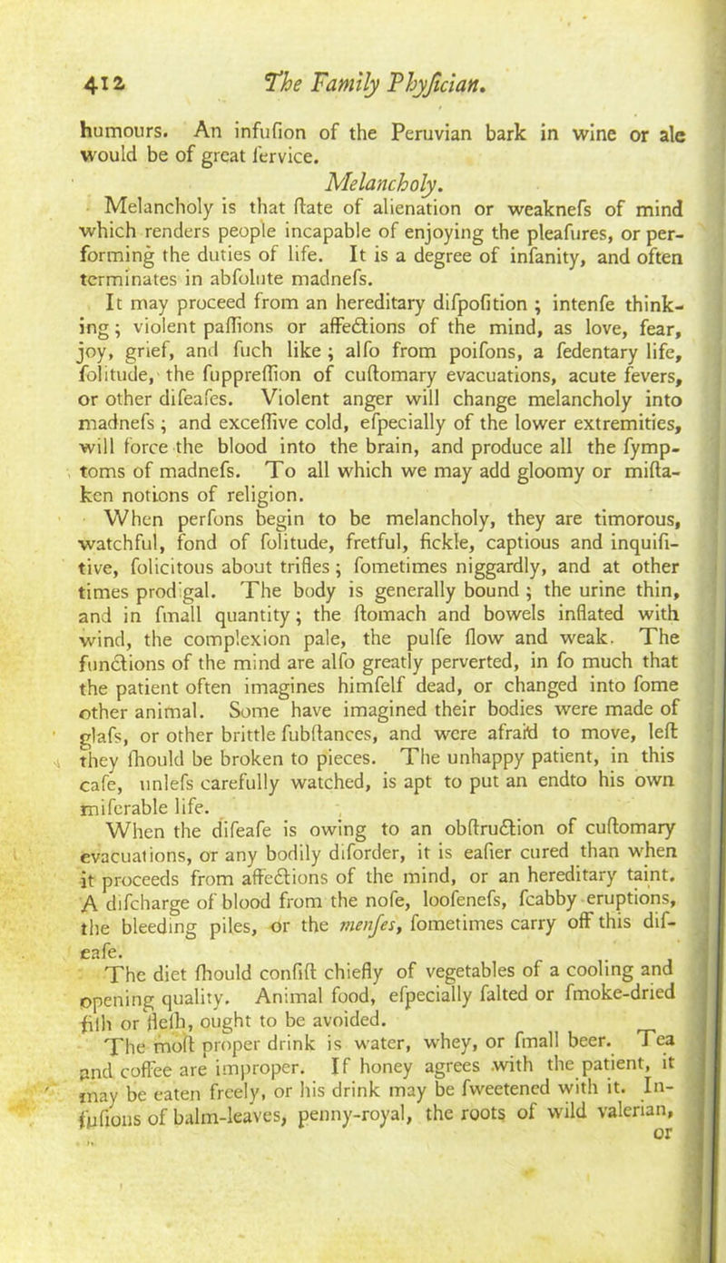 humours. An infufion of the Peruvian bark in wine or ale would be of great lervice. Melancholy. Melancholy is that ftate of alienation or weaknefs of mind which renders people incapable of enjoying the pleafures, or per- forming the duties of life. It is a degree of infanity, and often terminates in abfolute madnefs. It may proceed from an hereditary difpofition ; intenfe think- ing ; violent palTions or affe&ions of the mind, as love, fear, joy, grief, and fuch like ; alfo from poifons, a fedentary life, folitude,' the fupprelTion of cuftomary evacuations, acute fevers, or other difeafes. Violent anger will change melancholy into madnefs ; and exceffive cold, efpecially of the lower extremities, will force the blood into the brain, and produce all the fymp- toms of madnefs. To all which we may add gloomy or mifta- ken notions of religion. When perfons begin to be melancholy, they are timorous, watchful, fond of folitude, fretful, fickle, captious and inquifi- tive, folicitous about trifles; fometimes niggardly, and at other times prod’gal. The body is generally bound ; the urine thin, and in fmall quantity; the ftomach and bowels inflated with wind, the complexion pale, the pulfe flow and weak. The functions of the mind are alfo greatly perverted, in fo much that the patient often imagines himfelf dead, or changed into fome other animal. Some have imagined their bodies were made of glafs, or other brittle fubflances, and were afraid to move, left 4 they fhould be broken to pieces. The unhappy patient, in this cafe, unlefs carefully watched, is apt to put an endto his own miferable life. When the difeafe is owing to an obftru&ion of cuftomary evacuations, or any bodily diforder, it is eafier cured than when it proceeds from affe&ions of the mind, or an hereditary taint. A difeharge of blood from the nofe, looienefs, fcabby eruptions, the bleeding piles. Or the menjes, fometimes carry off this dif- eafe. The diet fhould confift chiefly of vegetables of a cooling and opening quality. Animal food, efpecially falted or fmoke-dried fiih or flelh, ought to be avoided. The moft proper drink is water, whey, or fmall beer. Tea and coffee are improper. If honey agrees .with the patient, it jnay be eaten freely, or his drink may be fweetened with it. In- fufions of balm-leaves, penny-royal, the roots of wild valerian, or