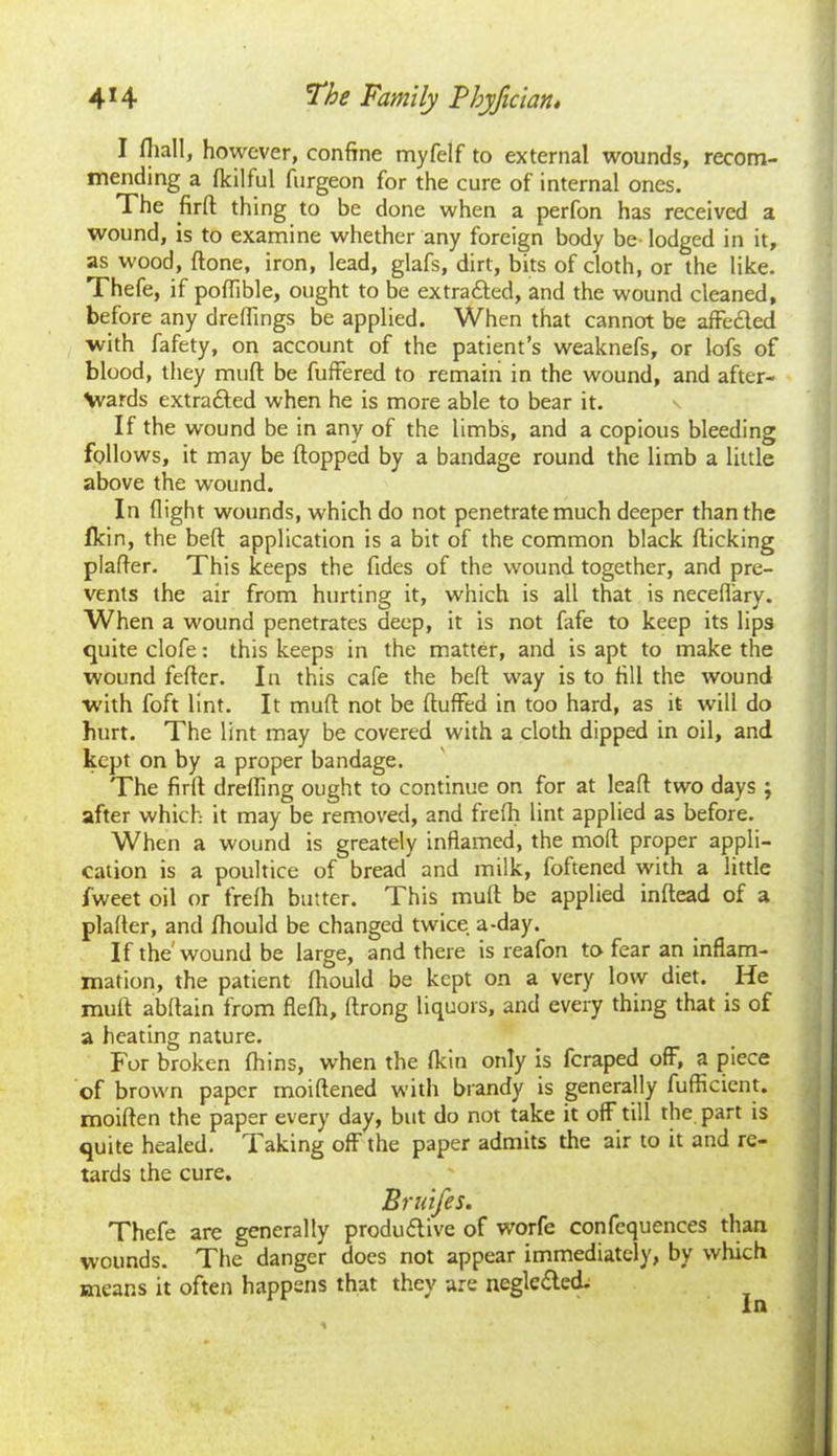 I {hall, however, confine myfelf to external wounds, recom- mending a fkilful furgeon for the cure of internal ones. The firft thing to be done when a perfon has received a wound, is to examine whether any foreign body be- lodged in it, as wood, (tone, iron, lead, glafs, dirt, bits of cloth, or the like. Thefe, if poffible, ought to be extracted, and the wound cleaned, before any dreflings be applied. When that cannot be affected with fafety, on account of the patient’s weaknefs, or lofs of blood, they muft be fuffered to remain in the wound, and after- \vards extracted when he is more able to bear it. If the wound be in any of the limbs, and a copious bleeding follows, it may be flopped by a bandage round the limb a little above the wound. In flight wounds, which do not penetrate much deeper than the fkin, the beft application is a bit of the common black flicking plafler. This keeps the fides of the wound together, and pre- vents the air from hurting it, which is all that is neceflary. When a wound penetrates deep, it is not fafe to keep its lips quite clofe: this keeps in the matter, and is apt to make the wound fefter. In this cafe the beft way is to fill the wound with foft lint. It muft not be fluffed in too hard, as it will do hurt. The lint may be covered with a cloth dipped in oil, and kept on by a proper bandage. The firfl drefling ought to continue on for at leaft two days ; after which it may be removed, and frefh lint applied as before. When a wound is greately inflamed, the molt proper appli- cation is a poultice of bread and milk, foftened with a little fweet oil or frefh butter. This muft be applied inftead of a plafler, and fhould be changed twice a-day. If the wound be large, and there is reafon to fear an inflam- mation, the patient fhould be kept on a very low diet. He muft abftain from flefh, ftrong liquors, and every thing that is of a heating nature. f or broken fhins, when the fkin only is fcraped off, a piece of brown paper moiftened with brandy is generally fufficient. moiften the paper every day, but do not take it off till the part is quite healed. Taking off the paper admits the air to it and re- tards the cure. Bruifes. Thefe are generally productive of worfe confequences than wounds. The danger does not appear immediately, by which means it often happens that they are ncglcCted. In