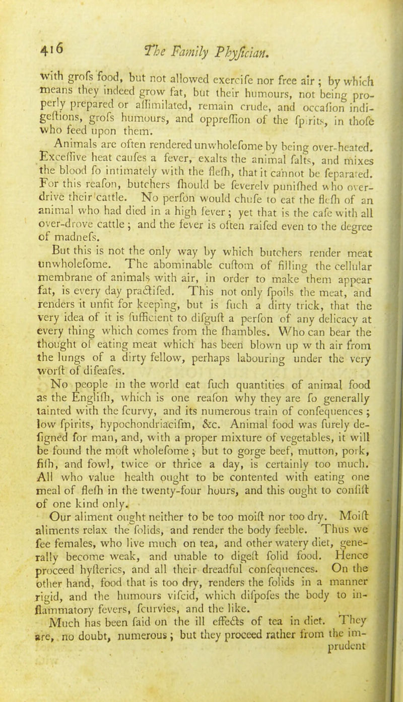 ■with grofs food, but not allowed exercife nor free air ; by which means they indeed grow fat, but their humours, not being pro- perly prepared or ammilated, remain crude, and occafion indi- gefhons, grofs humours, and oppreflion of the fpirits, in thofe who feed upon them. Animals are often rendered unwholefome by being over-heated. Exceffive heat caufes a fever, exalts the animal falts, and mixes the blood fo intimately with the flefh, that it cannot be feparared. For this reafon, butchers fhould be feverelv punifhed who over- drive their cattle. No perfon would chufe to eat the flefh of an animal who had died in a high fever \ yet that is the cafe with all over-drove cattle ; and the fever is often raifed even to the degree of madnefs. But this is not the only way by which butchers render meat unwholefome. The abominable cuftom of filling the cellular membrane of animals with air, in order to make them appear fat, is every day pra&ifed. This not only fpoils the meat, and renders it unfit for keeping, but is fuch a dirty trick, that the very idea of it is fufficient to difgufl: a perfon of any delicacy at every thing which comes from the fhambles. Who can bear'the thought of eating meat which has been blown up w th air from the lungs of a dirty fellow, perhaps labouring under the very worft of difeafes. No people in the world eat fuch quantities of animal food as the Englifh, which is one reafon why they are fo generally tainted with the fcurvy, and its numerous train of confequences ; low fpirits, hypochondria'cifm, &c. Animal food was furely de- figned for man, and, w ith a proper mixture of vegetables, it will be found the mod wholefome \ but to gorge beef, mutton, pork, fifh, and fowl, twice or thrice a day, is certainly too much. All who value health ought to be contented with eating one meal of flefh in the twenty-four hours, and this ought to conlifl of one kind only. Our aliment ought neither to be too moifl: nor too dry. Moifl: aliments relax the folids, and render the body feeble. Thus we fee females, who live much on tea, and other watery diet, gene- rally become weak, and unable to digelt folid food. Hence proceed hyflerics, and all their dreadful confequences. On the other hand, food that is too dry, renders the folids in a manner rigid, and the humours vifcid, which difpofes the body to in- flammatory fevers, fcurvies, and the like. Much has been faid on the ill effe&s of tea in diet. They are, no doubt, numerous ; but they proceed rather from the im-