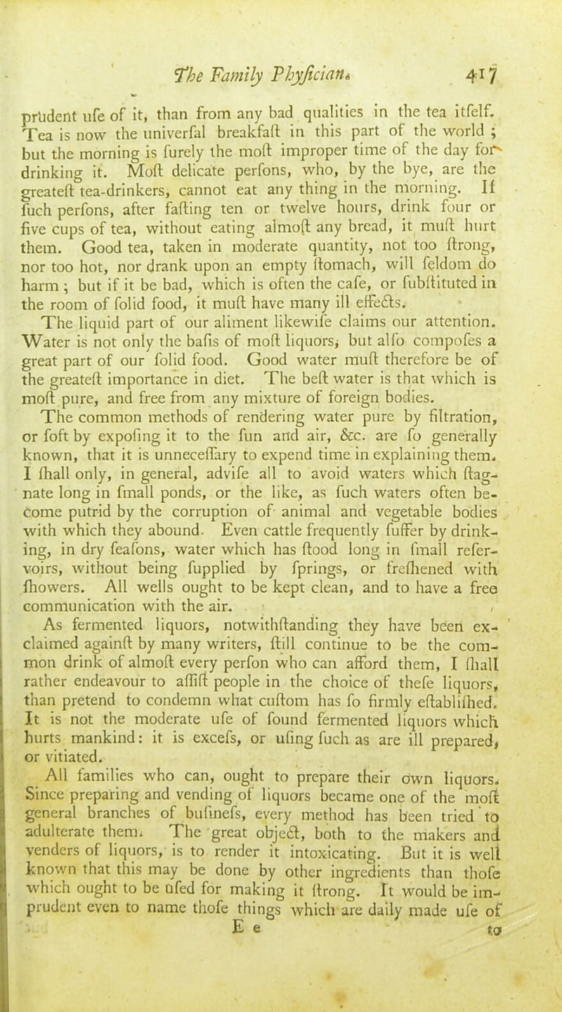 prudent life of it, than from any bad qualities in the tea itfelf. Tea is now the univerfal breakfaft in this part of the world ; but the morning is furely the mod: improper time of the day fof' drinking it. Mod; delicate perfons, who, by the bye, are the greated tea-drinkers, cannot eat any thing in the morning. If fuch perfons, after falling ten or twelve hours, drink four or five cups of tea, without eating almod any bread, it mud; hurt them. Good tea, taken in moderate quantity, not too flrong, nor too hot, nor drank upon an empty Itomach, will feldom do harm ; but if it be bad, which is often the cafe, or fubdituted in the room of folid food, it mud; have many ill effe&s. The liquid part of our aliment likewile claims our attention. Water is not only the bads of mod liquors, but alfo compofes a great part of our folid food. Good water mud therefore be of the greated importance in diet. The bed water is that which is mod pure, and free from any mixture of foreign bodies. The common methods of rendering water pure by filtration, or foft by expofing it to the fun and air, &c. are fo generally known, that it is unneceffary to expend time in explaining them, I lhall only, in general, advife all to avoid waters which dag- nate long in fmall ponds, or the like, as fuch waters often be- come putrid by the corruption of animal and vegetable bodies with which they abound. Even cattle frequently differ by drink- ing, in dry feafons, water which has dood long in lmall refer- voirs, without being fupplied by fprings, or frediened with fhowers. All wells ought to be kept clean, and to have a free communication with the air. As fermented liquors, notwithdanding they have been ex- claimed againd by many writers, dill continue to be the com- mon drink of almod every perfon who can afford them, I lhall rather endeavour to affiff people in the choice of thefe liquors, than pretend to condemn what cudom has fo firmly edablilhed. It is not the moderate ufe of found fermented liquors which hurts mankind: it is excels, or ufing fuch as are ill prepared, j or vitiated. All families who can, ought to prepare their own liquors. Since preparing and vending of liquors became one of the mod general branches of budnefs, every method has been tried' to adulterate them. The great objeft, both to the makers and [venders of liquors, is to render it intoxicating. But it is welt known that this may be done by other ingredients than thofe which ought to be afed for making it drong. It would be im- prudent even to name thofe things which are daily made ufe of E e t,o