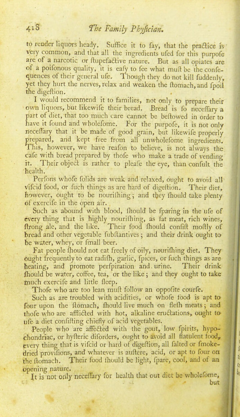 to render liquors heady. Suffice it to fay, that the practice is very common, and that all the ingredients ufed for this purpofe are of a narcotic or ftupefadtive nature. But as all opiates are of a poifonous quality, it is eafy to fee what mull be the confe- quences of their general ufe. Though they do not kill fuddenly, yet they hurt the nerves, relax and weaken the ftomach, and fpoil the digeftion. I would recommend it to families, not only to prepare their own liquors, but likewife their bread. Bread is fo neceffiary a part of diet, that too much care cannot be bellowed in order to have it found and wbolefome. For the purpofe, it is not only neceflary that it be made of good grain, but likewife properly prepared, and kept free from all unwholefome ingredients. This, however, we have reafon to believe, is not always the cafe with bread prepared by thofe who make a trade of vending it. Their objedt is rather to pleafe the eye, than confult the health. Perfons whofe folids are weak and relaxed, ought to avoid all vifeid food, or fuch things as are hard of digeltion. Their diet, however, ought to be nourilhing; and tlpey fhould take plenty of exercife in the open air. Such as abound with blood, Ihould be fparing in the ufe of every thing that is highly nourilhing, as fat meat, rich wines, ftrong ale, and the like. Their food Ihould confilt mollly of bread and other vegetable fubllantives ; and their drink ought to be water, whey, or final! beer. Fat people Ihould not eat freely of oily, nourilhing diet. They ought frequently to eat radilh, garlic, fpices, or fuch things as are heating, and promote perfpiration and. urine. Their drink fhould be water, coffee, tea, or the like ; and they ought to take much exercife and little deep. Thofe who are too lean mull follow an oppoftte courfe. Such as are troubled with acidities, or whofe food is apt to four upon the ftomach, fhould live much on flefh meats; and thofe who are afflidted with hot, alkaline erudlations, ought to- ufe a diet confiding chiefly of acid vegetables. People who are affedted with the gout, low fpirits, hypo- chondriac, or hyfteric diforders, ought to avoid all flatulent food, every thing that is vifeid or hard of digeftion, all falted or fmoke- dried provilions, and whatever is auftere, acid, or apt to four on the ftomach. Their food Ihould be light, fpare, cool, and of an opening nature. It is not only neceffary for health that out diet be wholefome, but