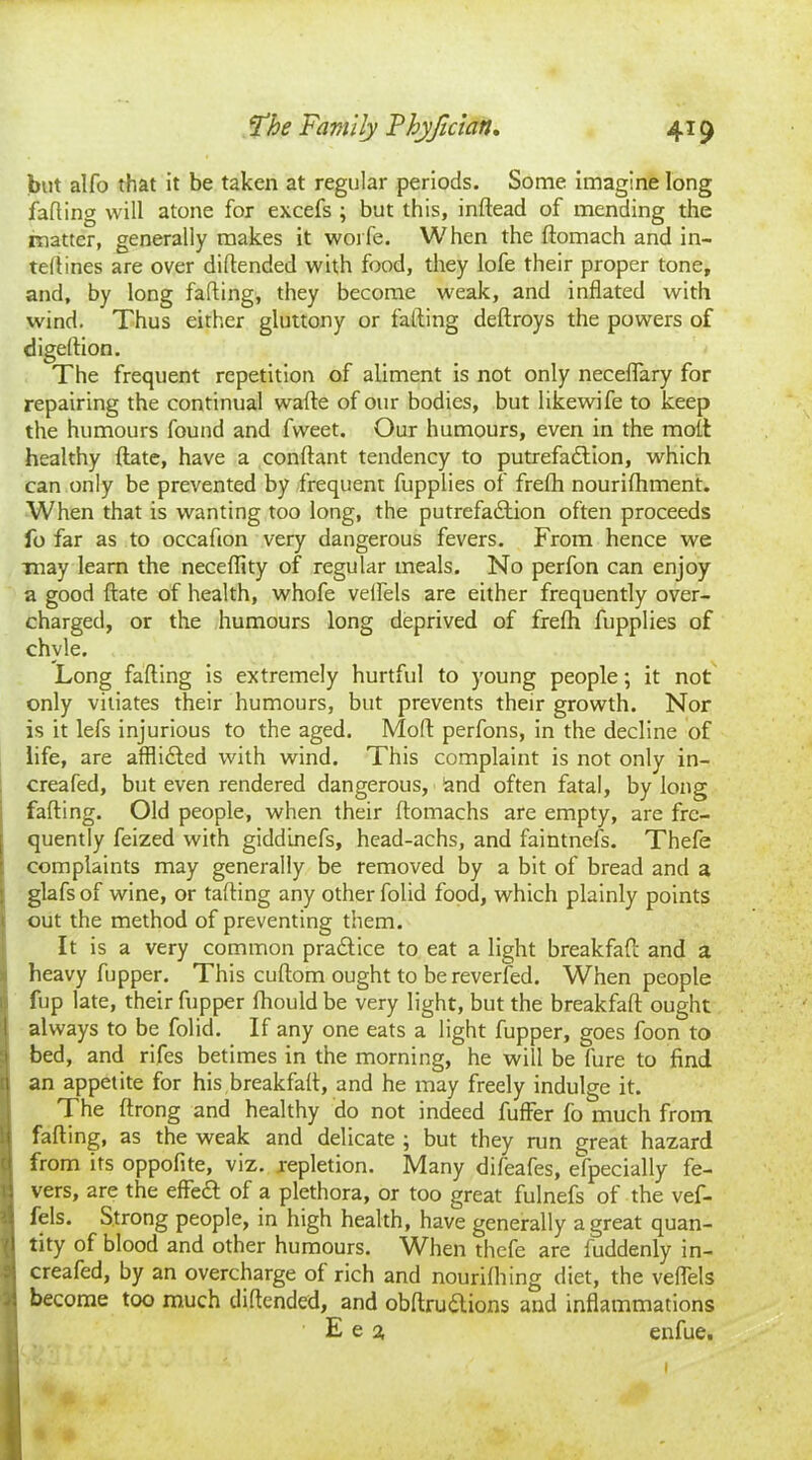 but alfo that it be taken at regular periods. Some imagine long fading will atone for excefs ; but this, indead of mending the matter, generally makes it worfe. When the domach and in- tedines are over didended with food, they lofe their proper tone, and, by long fading, they become weak, and indated with wind. Thus either gluttony or fading dedroys the powers of digedion. The frequent repetition of aliment is not only neceflary for repairing the continual wade of our bodies, but likewife to keep the humours found and fweet. Our humours, even in the mod healthy date, have a condant tendency to putrefadlion, which can only be prevented by frequent fupplies of frefh nourifhment. When that is wanting too long, the putrefa&ion often proceeds fo far as to occadon very dangerous fevers. From hence we may learn the necedity of regular meals. No perfon can enjoy a good date of health, whofe veifels are either frequently over- charged, or the humours long deprived of frefh fupplies of chyle. Long fading is extremely hurtful to young people; it not only vitiates their humours, but prevents their growth. Nor is it lefs injurious to the aged. Mod perfons, in the decline of life, are affli&ed with wind. This complaint is not only in- creafed, but even rendered dangerous, and often fatal, by long fading. Old people, when their domachs are empty, are fre- quently feized with giddinefs, head-achs, and faintnefs. Thefe complaints may generally be removed by a bit of bread and a glafsof wine, or fading any other folid food, which plainly points out the method of preventing them. It is a very common pra&ice to eat a light breakfad and a heavy fupper. This cudom ought to be reverfed. When people fup late, their fupper fhouldbe very light, but the breakfad ought always to be folid. If any one eats a light fupper, goes foon to bed, and rifes betimes in the morning, he will be fure to find an appetite for his breakfad, and he may freely indulge it. The drong and healthy do not indeed differ fo much from fading, as the weak and delicate ; but they run great hazard from its oppofite, viz. repletion. Many difeafes, efpecially fe- vers, are the effedl of a plethora, or too great fulnefs of the vef- fels. Strong people, in high health, have generally a great quan- tity of blood and other humours. When thefe are fuddenly in- creafed, by an overcharge of rich and nourifhing diet, the veffels become too much didended, and obdrudlions and inflammations E e a enfue.