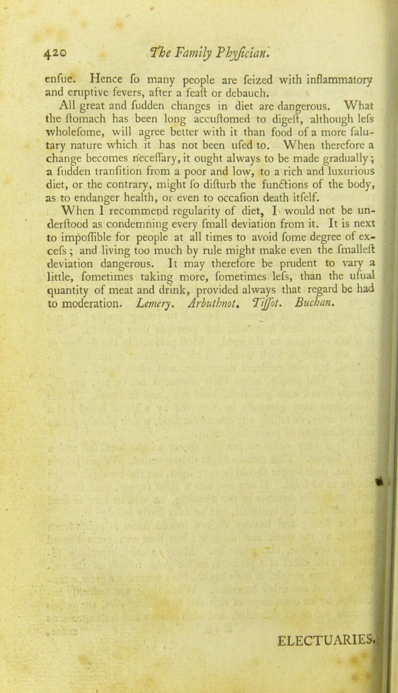 enfue. Hence fo many people are feized with inflammatory and eruptive fevers, after a fealt or debauch. All great and fudden changes in diet arc dangerous. What the ftomach has been long accuflomed to digeft, although lefs wholefome, will agree better with it than food of a more falu- tary nature which it has not been ufed to. When therefore a change becomes neceflary, it ought always to be made gradually; a fudden tranfition from a poor and low, to a rich and luxurious diet, or the contrary, might fo difturb the fun&ions of the body, as to endanger health, or even to occafion death itfelf. When 1 recommend regularity of diet, I would not be un- derftood as condemning every fmall deviation from it. It is next to impoflible for people at all times to avoid fome degree of ex- cefs; and living too much by rule might make even the fmalleft deviation dangerous. It may therefore be prudent to vary a little, fometimes taking more, fometimes lefs, than the ufual quantity of meat and drink, provided always that regard be had to moderation. Lemery. Arbuthnot. TiJJbt. Buchan. ELECTUARIES >