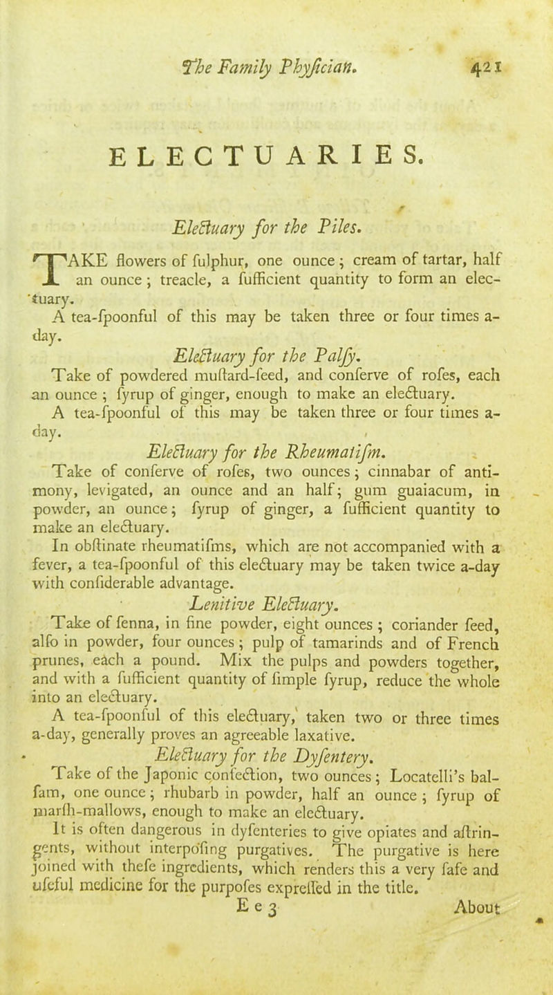 ELECTUARIES. Eleftuary for the Files. TAKE flowers of fulphur, one ounce ; cream of tartar, half an ounce ; treacle, a fufficient quantity to form an elec- tuary. A tea-fpoonful of this may be taken three or four times a- day. Elefluary for the Palfy. Take of powdered muftard-feed, and conferve of rofes, each an ounce ; fyrup of ginger, enough to make an eledtuary. A tea-fpoonful of this may be taken three or four times a- day. , EleEluary for the Rheumaiifm. Take of conferve of rofes, two ounces; cinnabar of anti- mony, levigated, an ounce and an half; gum guaiacum, in powder, an ounce; fyrup of ginger, a fufficient quantity to make an electuary. In obffinate rheumatifms, which are not accompanied with a fever, a tea-fpoonful of this eledfuary may be taken twice a-day with confiderable advantage. Lenitive Eleffuary. Take of fenna, in fine powder, eight ounces ; coriander feed, alfo in powder, four ounces ; pulp of tamarinds and of French prunes, each a pound. Mix the pulps and powders together, and with a fufficient quantity of fimple fyrup, reduce the whole into an electuary. A tea-fpoonful of this eledfuary, taken two or three times a-day, generally proves an agreeable laxative. Electuary for the Dyfentery. Take of the Japonic confedtion, two ounces ; Locatelli’s bal- fam, one ounce; rhubarb in powder, half an ounce; fyrup of jiiarfh-mallows, enough to make an eledtuary. It is often dangerous in dyfcnteries to give opiates and aftrin- gents, without interpo'fing purgatives. The purgative is here joined with thefe ingredients, which renders this a very fafe and Lifeful medicine for the purpofes expreffed in the title. E e 3 About