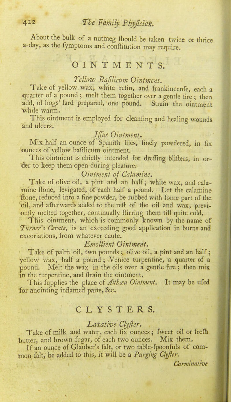 About the bulk of a nutmeg Ihould be taken twice or thrice a-day, as the fymptoms and conftitution may require. OINTMENTS. Yellow Bafilicum Ointment. Take of yellow wax, white refin, and frankincenfe, each a quarter of a pound ; melt them together over a gentle fire ; then add, of hogs’lard prepared, one pound. Strain the ointment while warm. This ointment is employed for cleanfing and healing wounds and ulcers. IJfue Ointment. Mix half an ounce of Spanifh flies, finely powdered, in fix ounces of yellow bafilicum ointment. This ointment is chiefly intended for drefling blifters, in or- der to keep them open during pleafure. Ointment of Calamine. Take of olive oil, a pint and an half; white wax, and cala- mine flone, levigated, of each half a pound. Let the calamine (tone, reduced into a fine powder, be rubbed with fome part of the oil, and afterwards added to the reft of the oil and wax, previ- oufly melted together, continually ftirring them till quite cold. This ointment, which is commonly known by the name of Turner's Cerate, is an exceeding good application in burns and excoriations, from whatever caufe. Emollient Ointment. Take of palm oil, two pounds ; olive oil, a pint and an half; yellow wax, half a pound ; Venice turpentine, a quarter of a pound. Melt the wax in the oils over a gentle fire ; then mix in the turpentine, and ftrain the ointment. This fupplies the place of Althaa Ointment. It may be ufed for anointing inflamed parts, &c. CLYSTERS. Laxative Clyjler. Take of milk and water, each fix ounces ; fweet oil or frefh butter, and brown fugar, of each two ounces. Mix them. If an ounce of Glauber’s fait, or two table-fpoonfuls of com- mon fait, be added to this, it will be a Purging Clyjler. Carminative