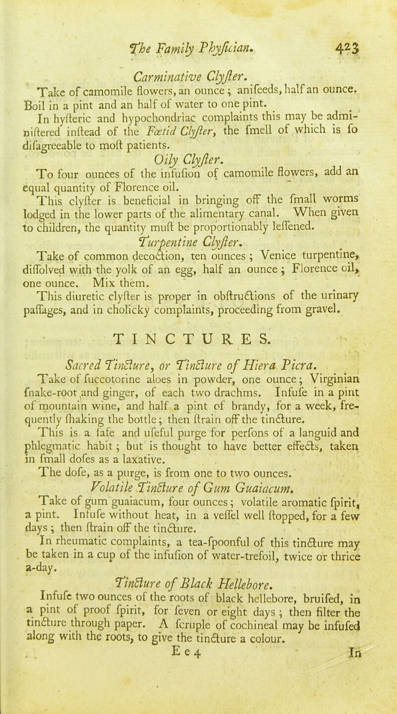 Carminative Clyjler. Take of camomile flowers, an ounce; anifeeds, half an ounce. Boil in a pint and an half of water to one pint. In hyfteric and hypochondriac complaints this may be admi- nidered inflead of the Foetid Clyjler, the fmell of which is fo difagreeable to mod patients. Oily Clyjler. To four ounces of the mfufion of camomile flowers, add an equal quantity of Florence oil. This clyder is beneficial in bringing off the fmall worms lodged in the lower parts of the alimentary canal. When given to children, the quantity mult be proportionably leffened. 'Turpentine Clyjler. Take of common decoition, ten ounces ; Venice turpentine, diffolved with the yolk of an egg, half an ounce ; Florence oil, one ounce. Mix them. This diuretic clyfter is proper in obftruitions of the urinary paffages, and in cholicky complaints, proceeding from gravel. TINCTURES. Sacred Tinffure, or Tinffure of Hiera Picra. Take of fuccotorine aloes in powder, one ounce; Virginian fnake-root (and ginger, of each two drachms. Infufe in a pint of mountain wine, and half a pint of brandy, for a week, fre- quently fhaking the bottle; then drain off the tindlure. This is a fafe and ufeful purge for perfons of a languid and phlegmatic habit; but is thought to have better effedts, taken in fmall dofes as a laxative. , The dofe, as a purge, is from one to two ounces. Volatile Finffiure of Gum Guaiacum. Take of gum guaiacum, four ounces ; volatile aromatic fpirit, a pint. Infufe without heat, in a veffel well flopped, for a few days ; then drain off the tincture. In rheumatic complaints, a tea-fpoonful of this tin£lure may be taken in a cup of the infudon of water-trefoil, twice or thrice a-day. FinBure of Black Hellebore. Infufe two ounces of the roots of black hellebore, bruifed, in a pint of proof fpirit, for feven or eight days ; then filter the tinfture through paper. A fcruple of cochineal may be infufed along with the roots, to give the ti nature a colour. E e 4 In