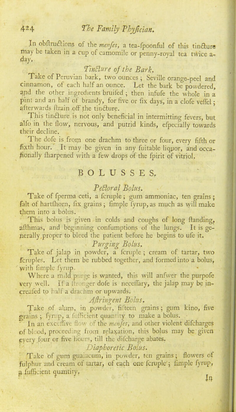 In obftruftions of the me fifes, a tea-fpoonful of this tin&ure may be taken in a cup of camomile or penny-royal tea twice a- day. Tinhlure of the Bark. Take of Peruvian bark, two ounces ; Seville orange-peel and cinnamon, of each half an ounce. Let the bark be powdered, and the other ingredients bruifed ; then infufe the whole in a pint arid an half of brandy, for five or fix days, in a clofe veflel; afterwards drain off the tindture. This tincture is not only beneficial in intermitting fevers, but alfo in the flow, nervous, and putrid kinds, efpecially towards their decline. The dofe is from one drachm to three or four, every fifth or fixth hour. It may be given in any fuitable liquor, and occa- sionally fharpened with a few drops of the fpirit of vitriol. BOLUSSES. Pchloral Bolus. Take of fperma ceti, a fcruple; gum ammoniac, ten grains; fait of hartfhorn, fix grains; fimple fyrup, as much as will make them into a bolus. This bolus is given in colds and coughs of long Handing, afthmas, and beginning confumptions of the lungs. It is ge- nerally,proper to bleed the patient before he begins to ufe it. Purging Bolus. Take of jalap in powder, a fcruple ; cream of tartar, two fcruples. Let them be rubbed together, and formed into a bolus, with fimple fyrup Where a mild purge is wanted, this will anfwer the purpofe very well. If a Stronger dofe is neceffary, the jalap may be in- creafed to half a drachm or upwards. Aftringent Bolus. Take of alum, in powder, fifteen grains; gum kino, five grains ; fyrup, a fuffieient quantity to make a bolus. In an excdlive flow of the merfcs, and other violent difcharges of blood, proceeding from relaxation, this bolus may be given pyery four or five hours, till the difcharge abates. Diaphoretic Bolus. Take of gum guaiacum, in powder, ten grains; flowers of fulphur and cream of tartar, of each one fcruple'; limple fyrup, g fuffieient cjuantiry.