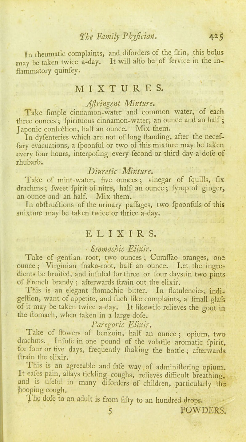 In rheumatic complaints, and diforders of the (kin, this bolus may be taken twice a-day. It will alfo be of fervice in the in- flammatory quinfey, MIXTURES. Ajlrlngent Mixture. Take Ample cinnamon-water and common water, of each three ounces ; fpirituous cinnamon-water, an ounce and an half; Japonic confedtion, half an ounce. Mix them. In dyfenteries which are not of long handing, after the necef- fary evacuations, a fpoonful or two of this mixture may be taken every four hours, interpofmg every fecond or third day a dofe of rhubarb. Diuretic Mixture. Take of mint-water, five ounces; vinegar of fquills, fix drachms ; fweet fpirit of nitre, half an ounce ; fyrup of ginger, an ounce and an half. Mix them. In obftrudtions of the urinary palfages, two fpoonfuls of this mixture may be taken twice or thrice a-day. ELIXIRS. Stomachic Elixir. Take of gentian root, two ounces; Curaffao oranges, one ounce ; Virginian fnake-root, half an ounce. Let the ingre- dients be bruifed, and infufed for three or four days in two pints of French brandy ; afterwards drain out the elixir. This is an elegant domachic bitter. In flatulencies, indi- gedion, want of appetite, and fuch like complaints, a fmall glafs of it may be taken twice a-day. It likewife relieves the gout in 1 the domach, when taken in a large dofe. Paregoric Elixir. Take of flowers of benzoin, half an ounce ; opium, two drachms. Infufe in one pound of the volatile aromatic fpirit, for four or five days, frequently fhaking the bottle; afterwards drain the elixir. This is an agreeable and fafe way of adminiflering opium. It eafcs pain, allays tickling coughs, relieves difficult breathing, and is ufeful in many diforders of children, particularly the hooping cough. I he dofe to an adult is from fifty to an hundred drops. 5 POWDERS.