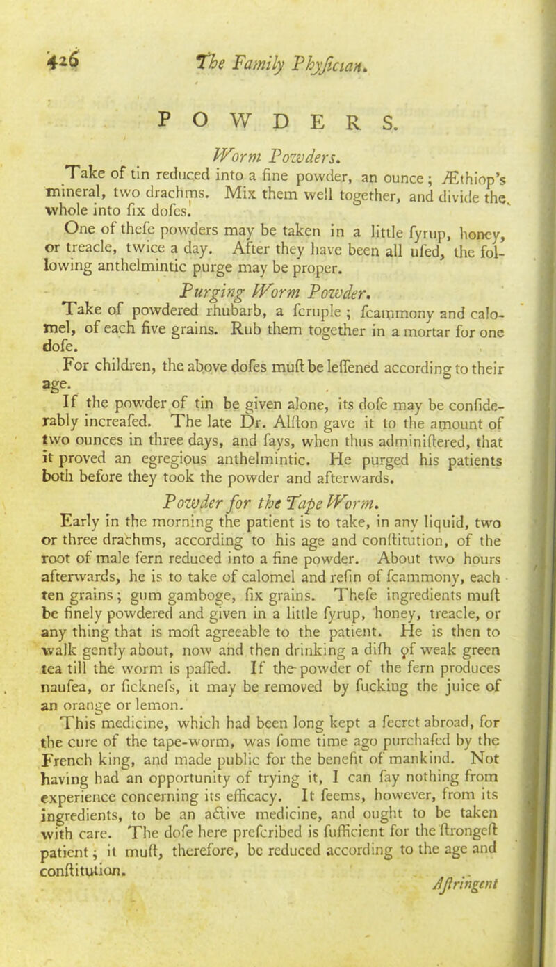 POWDERS. Worm Powders. Take of tin reduced into a fine powder, an ounce ; yEthiop’s mineral, two drachms. Mix them well together, and divide the. whole into fix dofes] One of thefe powders may be taken in a little fyrup, honey, or treacle, twice a day. After they have been all ufed, the fol- lowing anthelmintic purge may be proper. Purging Worm Powder. Take of powdered rhubarb, a fcruple ; fcammony and calo- mel, of each five grains. Rub them together in a mortar for one dofe. For children, the above dofes muff be lelfened according to their age- If the powder of tin be given alone, its dofe may be confide- rably increafed. The late Dr. Allton gave it to the amount of two ounces in three days, and fays, when thus adminiftered, that it proved an egregious anthelmintic. He purged his patients both before they took the powder and afterwards. Pozuder for the Tape Worm. Early in the morning the patient is to take, in any liquid, two or three drachms, according to his age and conftitution, of the root of male fern reduced into a fine powder. About two hours afterwards, he is to take of calomel and refin of fcammony, each ten grains ; gum gamboge, fix grains. Thefe ingredients mult be finely powdered and given in a little fyrup, honey, treacle, or any thing that is molt agreeable to the patient. He is then to walk gently about, now and then drinking a difh £f weak green tea till the worm is palfed. If the-powder of the fern produces naufea, or ficknefs, it may be removed by fucking the juice of an orange or lemon. This medicine, which had been long kept a fecrct abroad, for the cure of the tape-worm, was fome time ago purchafed by the French king, and made public for the benefit of mankind. Not having had an opportunity of trying it, I can fay nothing from experience concerning its efficacy. It feems, however, from its ingredients, to be an a£live medicine, and ought to be taken with care. The dofe here preferibed is fulficicnt for the ftrongeff patient; it mult, therefore, be reduced according to the age and conftitution. AJlringtnl