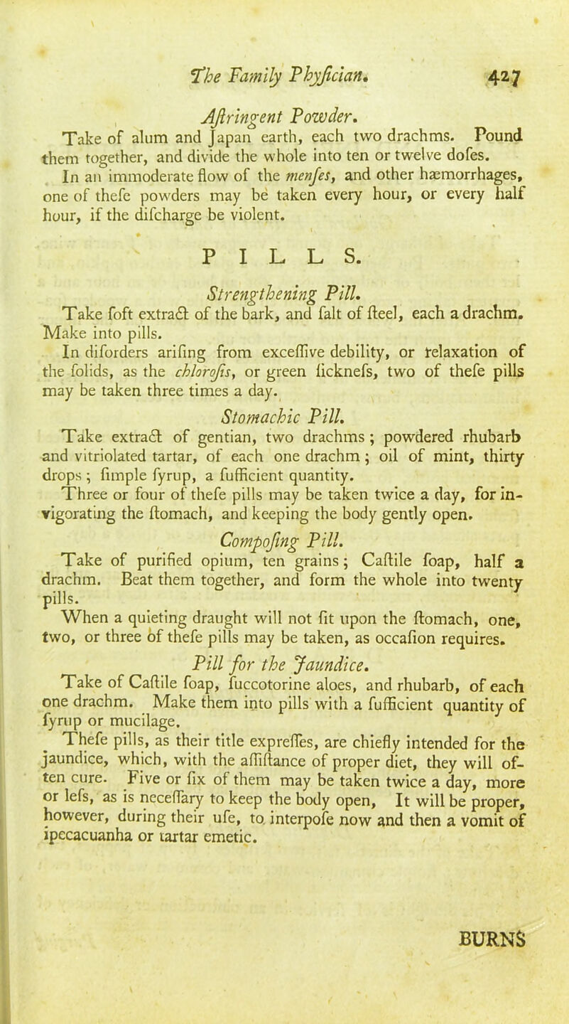 AJlringent Powder. Take of alum and Japan earth, each two drachms. Pound them together, and divide the whole into ten or twelve dofes. In an immoderate flow of the menfes, and other haemorrhages, one of thefe powders may be taken every hour, or every half hour, if the difcharge be violent. • • ' - . t PILLS. Strengthening Pill. Take foft extrail of the bark, and fait of fteel, each a drachm. Make into pills. In diforders arifing from exceflive debility, or relaxation of the folids, as the chlorofts, or green licknefs, two of thefe pills may be taken three times a day. Stomachic Pill. Take extrail of gentian, two drachms ; powdered rhubarb and vitriolated tartar, of each one drachm; oil of mint, thirty- drops ; Ample fyrup, a fufficient quantity. Three or four of thefe pills may be taken twice a day, for in- vigorating the ftomach, and keeping the body gently open. Compofmg Pill. Take of purified opium, ten grains; Caftile foap, half a drachm. Beat them together, and form the whole into twenty pills. When a quieting draught will not fit upon the flomach, one, two, or three of thefe pills may be taken, as oceafion requires. Pill for the Jaundice. Take of Caftile foap, fuccotorine aloes, and rhubarb, of each one drachm. Make them into pills with a fufficient quantity of fyrup or mucilage. Thefe pills, as their title exprefies, are chiefly intended for the jaundice, which, with the afliftance of proper diet, they will of- ten cure. Five or fix of them may be taken twice a day, more or lefs, as is neceflaiy to keep the body open, It will be proper, however, during their ufe, to. interpofe now and then a vomit of ipecacuanha or tartar emetic. BURNS