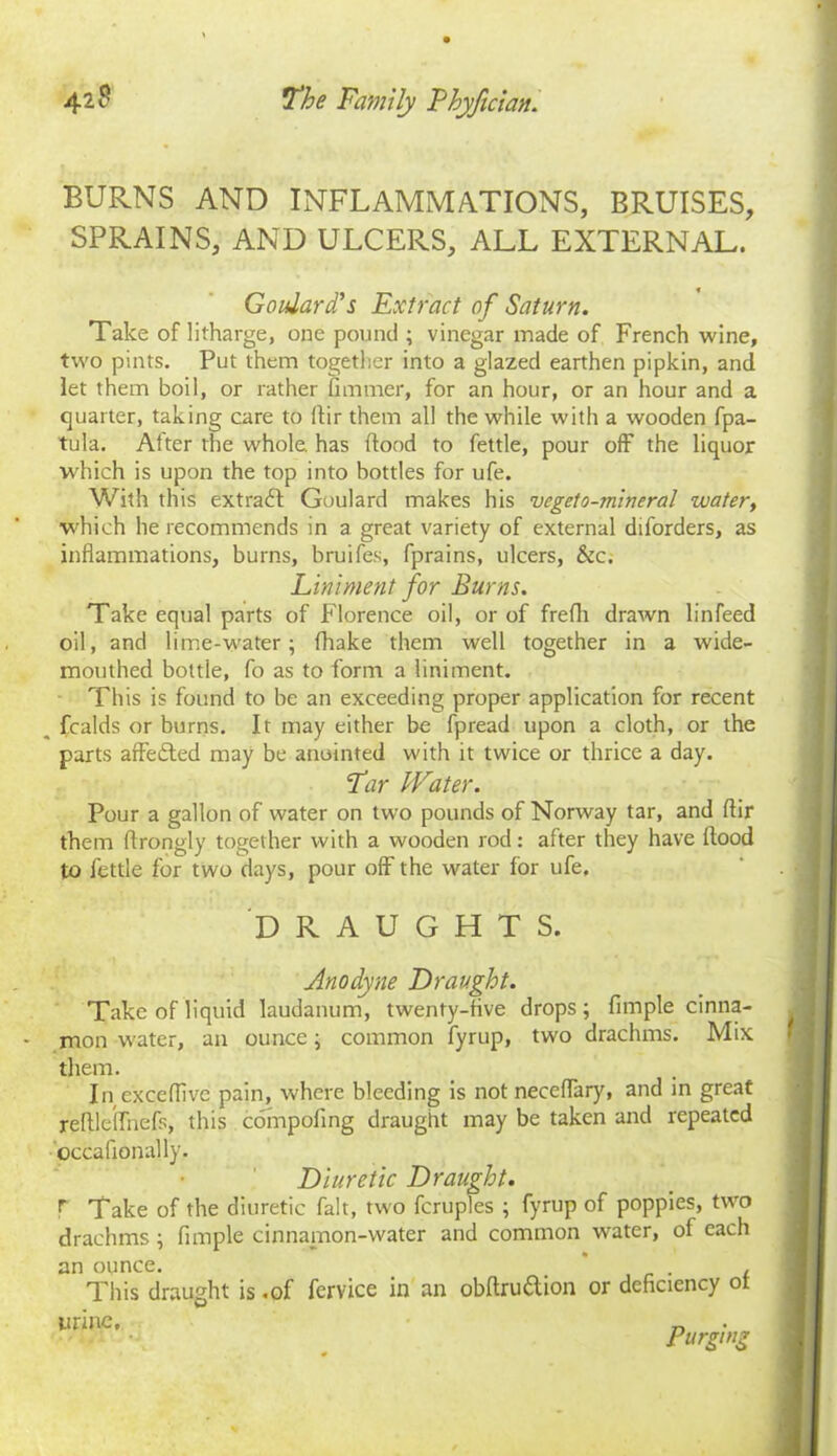 BURNS AND INFLAMMATIONS, BRUISES, SPRAINS, AND ULCERS, ALL EXTERNAL. Goulard's Extract of Saturn. Take of litharge, one pound ; vinegar made of French wine, two pints. Put them together into a glazed earthen pipkin, and let them boil, or rather flmmer, for an hour, or an hour and a quarter, taking care to ftir them all the while with a wooden fpa- tula. After the whole has flood to fettle, pour off the liquor which is upon the top into bottles for ufe. With this extradf Goulard makes his vcgeto-mineral water, ■which he recommends in a great variety of external diforders, as inflammations, burns, bruifes, fprains, ulcers, &c. Liniment for Burns. Take equal parts of Florence oil, or of frefli drawn linfeed oil, and lime-water; {hake them well together in a wide- mouthed bottle, fo as to form a liniment. This is found to be an exceeding proper application for recent __ fcalds or burns. It may either be fpread upon a cloth, or the parts affedted may be anointed with it twice or thrice a day. Far Water. Pour a gallon of water on two pounds of Norway tar, and ftir them ftrongly together with a wooden rod: after they have flood to fettle for two days, pour off the water for ufe. DRAUGHTS. Anodyne Draught. Take of liquid laudanum, twenty-five drops; Ample cinna- mon water, an ounce; common fyrup, two drachms. Mix them. In exceffive pain, where bleeding is not neceflary, and in great reflleffnefs, this compoftng draught may be taken and repeated occafionall’y. Diuretic Draught. T Take of the diuretic fait, two fcruples ; fyrup of poppies, two drachms ; Ample cinnamon-water and common water, of each an ounce. . , This draught is .of fervice in an obftrudtion or deflciency ot urine. Purging