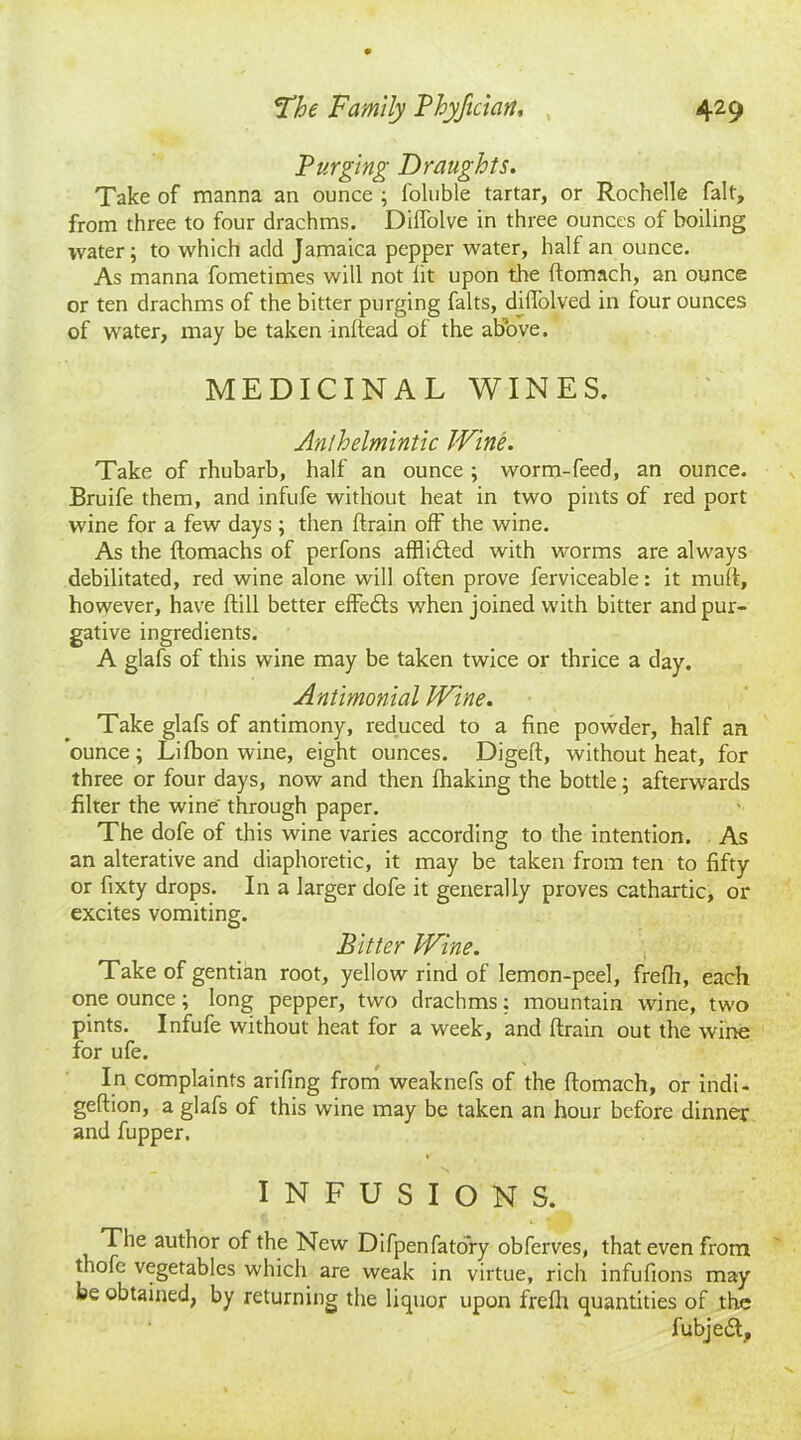 Purging Draughts. Take of manna an ounce ; foluble tartar, or Rochelle fait, from three to four drachms. Dilfolve in three ounces of boiling water; to which add Jamaica pepper water, half an ounce. As manna fometimes will not lit upon the ftomach, an ounce or ten drachms of the bitter purging falts, diffolved in four ounces of water, may be taken inftead of the abbve, MEDICINAL WINES. Anthelmintic Wine. Take of rhubarb, half an ounce ; worm-feed, an ounce. Bruife them, and infufe without heat in two pints of red port wine for a few days ; then (train off the wine. As the ftomachs of perfons afflicted with worms are always debilitated, red wine alone will often prove ferviceable: it muff, however, have Hill better effects when joined with bitter and pur- gative ingredients. A glafs of this wine may be taken twice or thrice a day. Antimonial Wine. Take glafs of antimony, reduced to a fine powder, half an ounce; Lifbon wine, eight ounces. Digeft, without heat, for three or four days, now and then fhaking the bottle; afterwards filter the wine through paper. The dofe of this wine varies according to the intention. As an alterative and diaphoretic, it may be taken from ten to fifty or fixty drops. In a larger dofe it generally proves cathartic, or excites vomiting. Bitter Wine. Take of gentian root, yellow rind of lemon-peel, frefh, each one ounce; long pepper, two drachms; mountain wine, two pints. Infufe without heat for a week, and ftrain out the wine for ufe. In complaints arifing from weaknefs of the ftomach, or indi- geftion, a glafs of this wine may be taken an hour before dinner and fupper. INFUSIONS. The author of the New Difpenfato’ry obferves, that even from thofe vegetables which are weak in virtue, rich infufions may be obtained, by returning the liquor upon frelh quantities of the fubjedt.