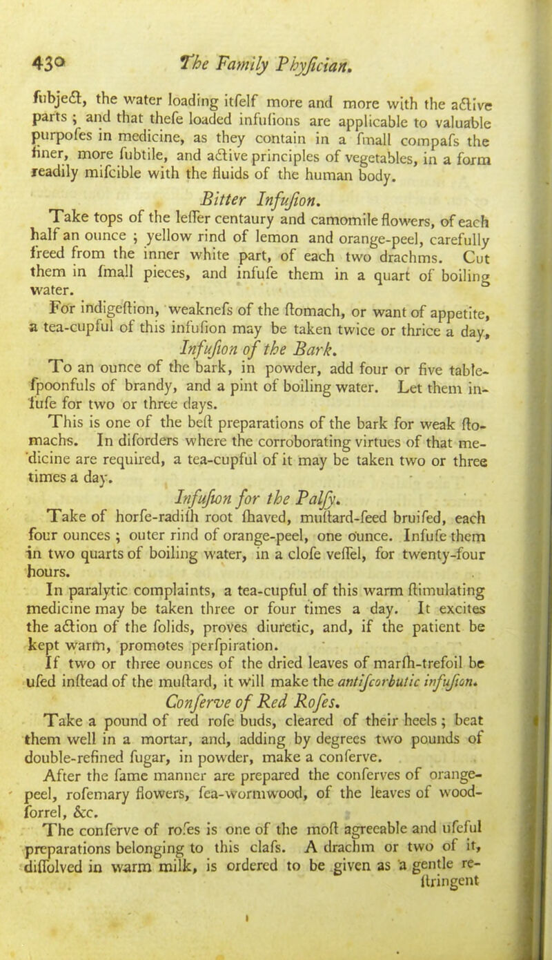fubjedt, the water loading itfelf more and more with the active parts ; and that thefe loaded infulions are applicable to valuable purpofes in medicine, as they contain in a fmall compafs the finer, more fubtile, and adtive principles of vegetables, in a form readily mifcible with the fluids of the human body. Bitter Infujion. Take tops of the lefler centaury and camomile flowers, of each half an ounce ; yellow rind of lemon and orange-peel, carefully freed from the inner white part, of each two drachms. Cut them in fmall pieces, and infufe them in a quart of boiling water. For indigeftion, weaknefs of the ftomach, or want of appetite, a tea-cupful of this infufton may be taken twice or thrice a day, Infufion of the Bark. To an ounce of the bark, in powder, add four or five table- fpoonfuls of brandy, and a pint of boiling water. Let them in- fufe for two or three days. This is one of the beft preparations of the bark for weak flo- machs. In diforders where the corroborating virtues of that me- dicine are required, a tea-cupful of it may be taken two or three times a day. Infufion for the Balfy. Take of horfe-radilh root fhaved, muflard-feed bruifed, each four ounces ; outer rind of orange-peel, one ounce. Infufe them in two quarts of boiling water, in a clofe veflel, for twenty-four hours. In paralytic complaints, a tea-cupful of this warm ftimulating medicine may be taken three or four times a day. It excites the adtion of the folids, proves diuretic, and, if the patient be kept warm, promotes perfpiration. If two or three ounces of the dried leaves of marfh-trefoil be ufed inflead of the milliard, it will make the antijcorbutic vfuficn« Conferve of Red Rofes. Take a pound of red rofe buds, cleared of their heels; beat them well in a mortar, and, adding by degrees two pounds of double-refined fugar, in powder, make a conferve. After the fame manner are prepared the conferves of orange- peel, rofemary flowers, fea-wormw'ood, of the leaves of wood- forrel, &c. The conferve of rofes is one of the moll agreeable and ufeful preparations belonging to this clafs. A drachm or two ot it, diflolved in warm milk, is ordered to be given as a gentle re- flringent i