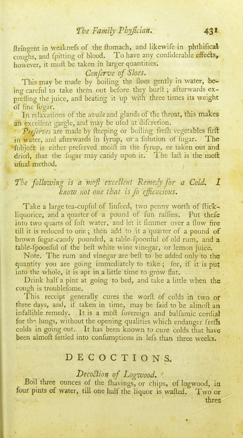 ftringent in weaknefs of the ftomach, and likewife in phthifical coughs, and fpitting of blood. To have any confiderable effedls, however, it mult be taken in larger quantities. Conferve of Sloes. This may be made by boiling the lloes gently in water, be- ing careful to take thefn out before they burlt; afterwards ex- prelling the juice, and beating it up with three times its weight of fine fijgar. In relaxations of the uvula and glands of the throat, this makes an excellent gargle, and may be ufed at difcretion. Preferves are made by fteeping or boiling frefh vegetables firfl in water, and afterwards in fyrup, or a folution of fugar. The fubjedl is either preferved moift in the fyrup, or taken out and dried, that the fugar may candy upon it. The laid is the moll ufual method. I The following is a mbfi excellent Remedy for a Cold. I know not one that is fo efficacious. Take a large tea-cupful of linfeed, two penny worth of flick-, liquorice, and a quarter of a pound of fun raifins. Put thefe into two quarts of foft water, and let it fimmer over a flow fire till it is reduced to one; then add to it a quarter of a pound of brown fugar-candy pounded, a table-fpoonful of old rum, and a table-fpoonful of the bell white wine vinegar, or lemon juice. Note. The rum and vinegar are befl to be added only to the quantity you are going immediately to take ; for, if it is put into the whole, it is apt in a little time to grow flat. Drink half a pint at going to bed, and take a little when the cough is troublefome. This receipt generally cures the worfl of colds in two or three days, and, if taken in time, may be faid to be almofl an infallible remedy. It is a moft fovereign and balfamic cordial for the lungs, without the opening qualities which endanger frefh colds in going out. It has been known to cure colds that have been almofl: fettled into confumptions in lefs than three weeks. DECOCTIONS. Decoflion of Logwood. ■ Boil three ounces of the fhavings, or chips, of logwood, in four pints of water, till one half the liquor is wafted. Two or three
