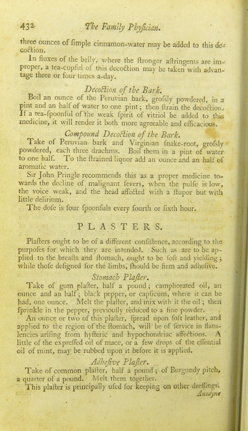 three ounces of fimple cinnamon-water may be added to this de- coction. In fluxes of the belly, where the ftronger aftringenls are im- proper, a tea-cupful of this decodtion may be taken with advan- tage three or four times a-day. DecoBion of the Bark. Boil an ounce of the Peruvian bark, grofsly powdered, in a pint and an half of water to one pint; then ftrain the decodtion. If a tea-fpoonful of'the weak fpirit of vitriol be added to this medicine, it will render it both more agreeable and efficacious. Compound DecoBion of the Bark. Take of Peruvian’ bark and Virginian fnake-root, grofsly powdered, each three drachms. Boil them in a pint of water to one half. To the (trained liquor add an ounce and an half of aromatic water. Sir John Pringle recommends this as a proper medicine to- wards the decline of malignant fevers, when the pulfe is low, the voice weak, and the head affedted with a ftupor but with little delirium. The dofe is four fpoonfuls every fourth or fixth hour. PLASTERS. Plaftcrs ought to be of a different confiftence, according to the purpofes for which they are intended. Such as are to be ap- plied to the breads and ftomach, ought to be foft and yielding; while thofe defigned for the limbs, fhould be firm and adhefive. Stomach Plajler. Take of gum plaffer, half a pound; camphorated oil, an ounce and an half; black pepper, or capficum, where it can be had, one ounce. Melt the plaffer, and mix with it the oil; then fprinkle in the pepper, previoufly reduced to a fine powder. An ounce or two of this plaffer, fpread upon foft leather, and applied to the region of the ftomach, will be of fervice in flatu- lencies arifing from hyfteric and hypochondriac affedlions. A little of the expreffed oil of mace, or a fiwv drops of the eflential oil of mint, may be rubbed upon it before it is applied. , Adhejive Plajler. Take of common plaffer, half a pound ; of Burgundy pitch, a quarter of a pound. Melt them together. This plaffer is principally ufed for keeping on other dreffingst Anodynt