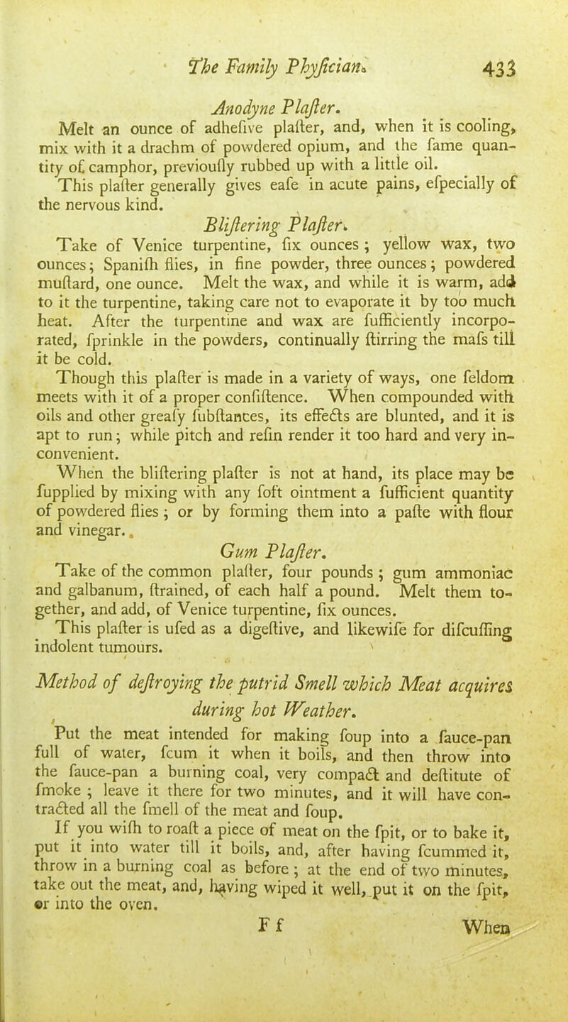 Anodyne Blajler. Melt an ounce of adhefive plalter, and, when it is cooling, mix with it a drachm of powdered opium, and the fame quan- tity of camphor, previoully rubbed up with a little oil. This plafter generally gives eafe in acute pains, efpecially of the nervous kind. BUJlering Plafter. Take of Venice turpentine, fix ounces ; yellow wax, two ounces; Spanilh flies, in fine powder, three ounces; powdered muflard, one ounce. Melt the wax, and while it is warm, add to it the turpentine, taking care not to evaporate it by too much, heat. After the turpentine and wax are fufficiently incorpo- rated, fprinkle in the powders, continually ftirring the mafs till it be cold. Though this plafter is made in a variety of ways, one feldom meets with it of a proper confiftence. When compounded with oils and other greafy fubftances, its effedfs are blunted, and it is apt to run; while pitch and refin render it too hard and very in- convenient. When the bliftering plafter is not at hand, its place may be fupplied by mixing with any foft ointment a fufficient quantity of powdered flies ; or by forming them into a pafte with flour and vinegar.. Gum Blajler. Take of the common plafter, four pounds ; gum ammoniac and galbanum, drained, of each half a pound. Melt them to- gether, and add, of Venice turpentine, fix ounces. This plafter is ufed as a digeftive, and likewife for difeufling indolent tumours. ' / > _ Method of dejlroying the putrid Smell which Meat acquires during hot Weather. Put the meat intended for making foup into a fauce-pan full of water, feum it when it boils, and then throw into the fauce-pan a burning coal, very compadl and deftitute of fmoke ; leave it there for two minutes, and it will have con- tracted all the fmell of the meat and foup. If you wifti to roaft a piece of meat on the fpit, or to bake it, put it into water till it boils, and, after having feummed it, throw in a burning coal as before ; at the end of two minutes, take out the meat, and, living wiped it well, put it on the fpit, ©r into the oven. Ff When