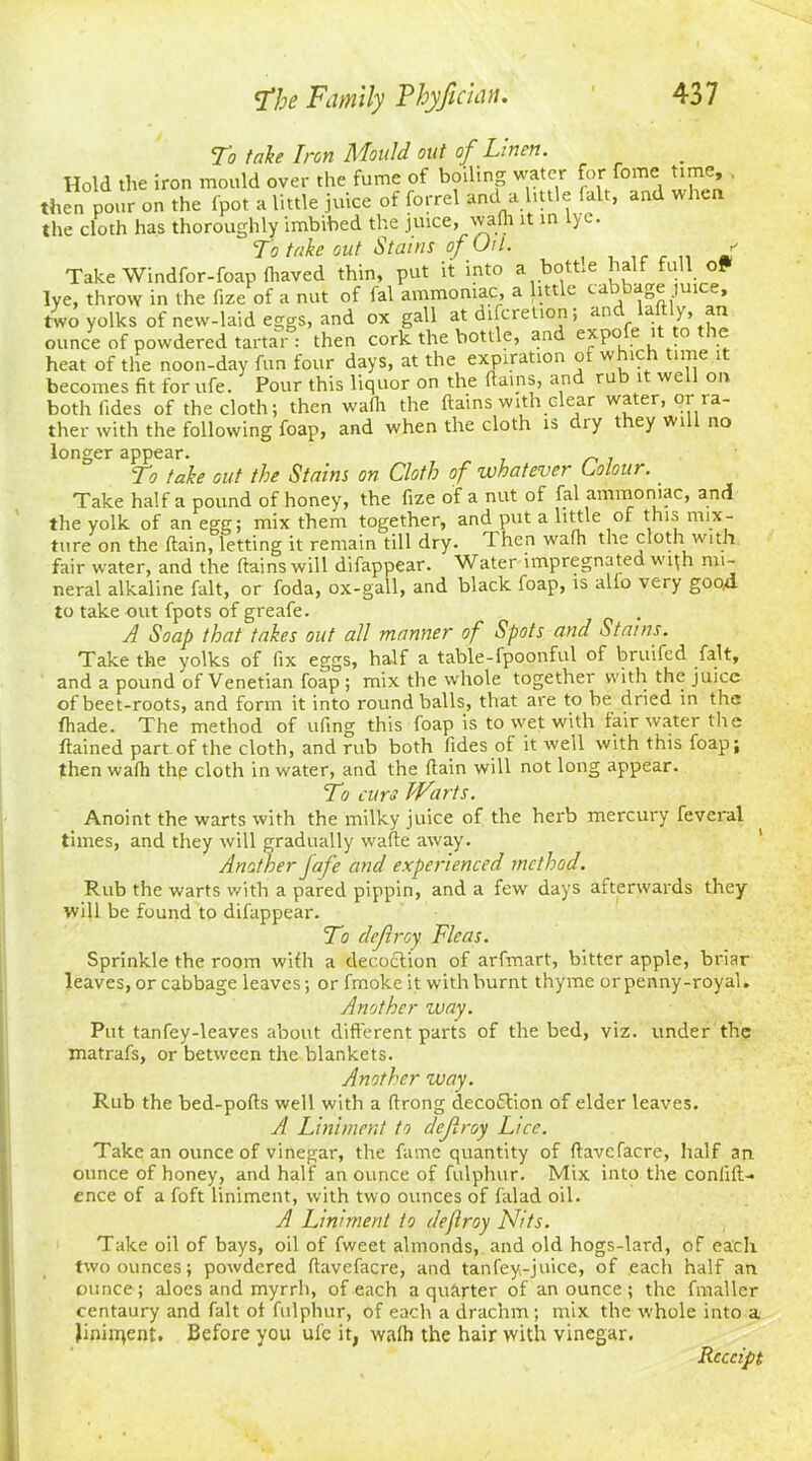 To take Iren Mould out of Linen. Hold the iron mould over the fume of boiling water for fome time, then pour on the fpot a little juice of forrel and a little (alt, and when the cloth has thoroughly imbibed the juice, wa(h it in lye. To take out Stains of Oil. ' it into a bottle half full oF lye Take Windfor-foap diaved thin, put ,, . . throw in the fize of a nut of ial ammoniac, a little ca 1 » two yolks of new-laid eggs, and ox gall at difcretion, an a y, an ounce of powdered tartar : then cork the bottle, and e^P° c heat of the noon-day fun four days, at the expiration oi w ic ime 1 becomes fit for ufe. Pour this liquor on the (tains, and ru 1 we on both tides of the cloth; then wafli the dains with clear water, or ra- ther with the following foap, and when the cloth is dry they will no longer appear. . To take out the Stains on Cloth of whatever Colour. _ Take half a pound of honey, the fize of a nut of fal ammoniac, and the yolk of an egg; mix them together, and put a little of this mix- ture on the (lain, letting it remain till dry. d hen wafh the cloth with fair water, and the ftains will difappear. Water impregnated with mi- neral alkaline fait, or foda, ox-gall, and black foap, is alio very goo4 to take out fpots of greafe. . A Soap that takes out all manner of Spots and Stains. Take the yolks of fix eggs, half a table-fpoonful of bruifed fait, and a pound of Venetian foap ; mix the whole together with the juice of beet-roots, and form it into round balls, that are to be dried in the fhade. The method of uftng this foap is to wet with fair water the ftained part of the cloth, and rub both fides of it well with this foap; then wadi thp cloth in water, and the (lain will not long appear. To curs Warts. Anoint the warts with the milky juice of the herb mercury feverai times, and they will gradually wafte away. Another jafe and experienced method. Rub the warts with a pared pippin, and a few days afterwards they will be found to difappear. To defray Fleas. Sprinkle the room wifli a decoction of arfmart, bitter apple, briar leaves, or cabbage leaves; or fmoke it with burnt thyme or penny-royal. Another way. Put tanfey-leaves about different parts of the bed, viz. under the matrafs, or between the blankets. Another way. Rub the bed-pofts well with a (trong deco&ion of elder leaves. A Liniment to defray Lice. Take an ounce of vinegar, the fame quantity of (tavcfacre, half an ounce of honey, and half an ounce of fulphur. Mix into the confid- ence of a foft liniment, with two ounces of falad oil. A Liniment to defroy Nits. Take oil of bays, oil of fweet almonds, and old hogs-lard, of each two ounces; powdered davefacre, and tanfey-juice, of each half an ounce; aloes and myrrh, of each a quarter of an ounce ; the fmaller centaury and fait of fulphur, of each a drachm ; mix the whole into a }inirqent. Before you ufe it, wa(h the hair with vinegar. Receipt