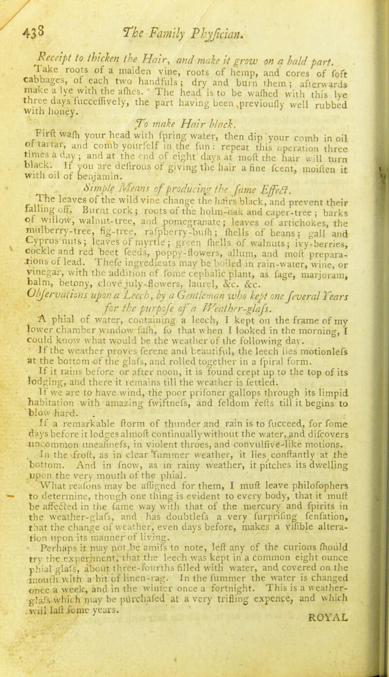 Receipt to thicken the Hair, and make it grow on a bald part. T ake roots of a maiden vine, roots of hemp, and cores of foft cabbages, of each two handfuls; dry and burn them; afterwards ma ve a lye with the afhes. The head is to be wafhed with this lye toree days fucccfTively, the part having been mrevioufly well rubbed with honey. To make Hair block. Firftwafh your head with fpring water, then dip your comb in oil of tartar, and comb yourfelf in the fun: repeat this operation three times a day; and at the end of eight days at moft the hair will turn black. If you are defirous of giving the hair a fine feent, moiften it ■with oil of benjamin. dimple Means of producing the fame Effedl. The leaves of the wild vine change the hair's black, and prevent their falling off. Burnt cork; roots of the holm-oak and caper-tree ; barks ot willow, walnut-tree, and pomegranate; leaves of artichokes, the mulberry-tree, fig-tree, rafpberry-bufh; fhells of beans; gall and Cyprus'nuts; leaves of myrtle ; green fhells of walnuts; ivy-berries, cockle and red beet feeds, poppy-flowers, allum, and moft prepara- .tions of lead. Thefe ingredients may be b iled in rain-water, wine, or vinegar, with the addition of home cephalic plant, as fage, marjoram, balm, betony, clove july-flowers, laurel, &c. See. Objervations upon a Leech, by a Gentleman who kept one Jcvcral Years for the purpofe of a IVeather-glafs. A phial of water, containing a leech, I kept on the frame of my lower chamber window fafh, fo that when I looked in the morning, I could know what would be the weather of the following dav. If the weather proves ferene and beautiful, the leech lies motionlefs at the bottom'of the glafs, and rolled together in a fpiral form. If it rains before or after noon, it is found crept up to the top of its lodging, and there it remains till the weather is fettled. Tf we are to have wind, the poor prifoner gallops through its limpid habitation with amazing fwiftnefs, and feldont refts till it begins to blow hard. If a remarkable ftorrn of thunder and rain is to fucceed, for fome days before it lodges almofl continually without the water, and difeovers uncommon tineafinefs, in violent throes, and convulfive-like motions. In the froft, as in clear Yummer weather, it lies_ conftantly at the bottom. And in fnow, as in rainy weather, it pitches its dwelling upon the very mouth of the phial. What reafons may be afligned for them, I mud leave philofophers to determine, though one thing is evident to every body, that it muff be affefted in the fame way with that of the mercury and fpirits in the weather-glafs, and has doubtlefs a very furprifing fenfation, that the change of weather, even days before, makes a vifible altera- tion upon its manner of living. Perhaps it may pot be amifs to note, left any of the curious fhovild try the experiment, that the leech was kept in a common eight ounce phial glafs, about three-fourths filled with water, and covered on the mouth with a bit of linen-rag. In the l’ummer the water is changed once a week, and in the winter once a fortnight. This is a weather- glafs whic h may be pOrchafed at a very trifling expence, and which .will laft dome years.