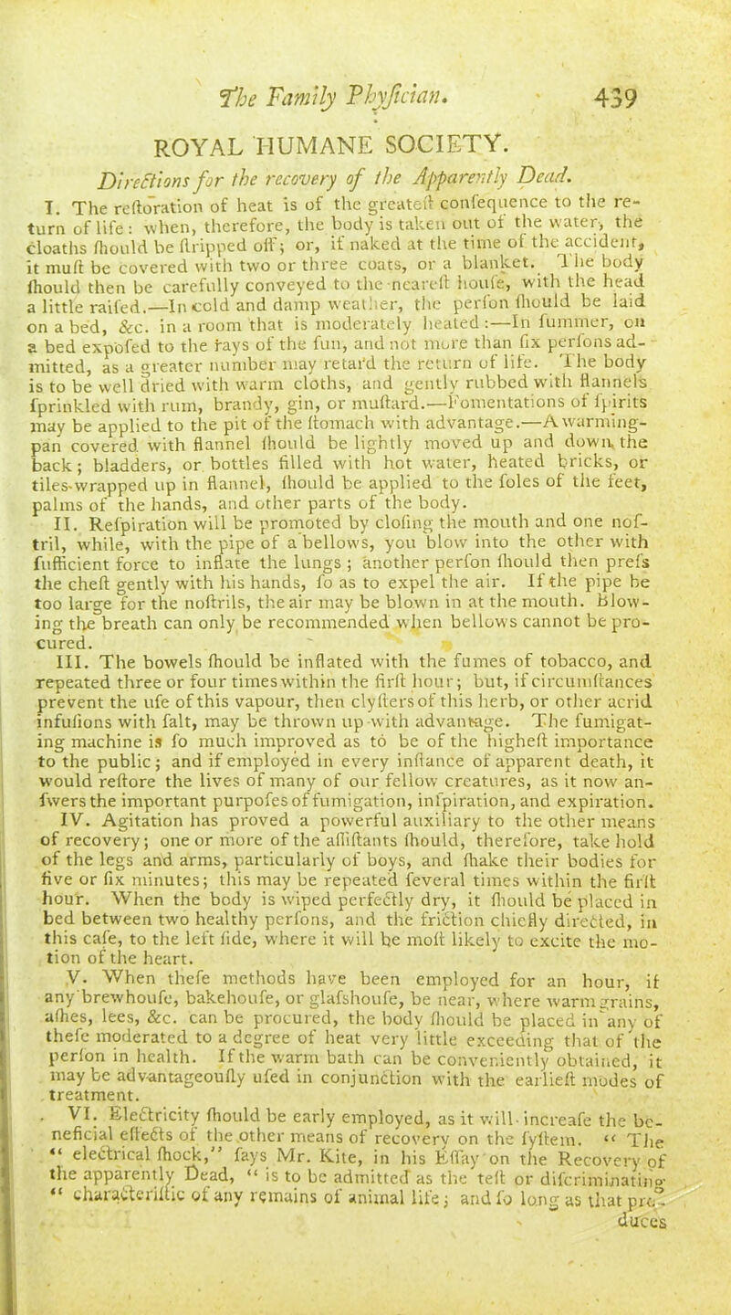 ROYAL HUMANE SOCIETY. Directions for the recovery of the Apparently Dead. T. The reiteration of heat is of the greateft confequence to the re- turn of life: when, therefore, the body is taken out of the water, the cloaths Ihould be dripped oil i or, it naked at the time ol the accident* it mull: be covered with two or three coats, or a blanket. 1 he body fhould then be carefully conveyed to the neared houle, with the head a little railed.—In cold and damp weather, the perlon fhould be laid on a bed. See. in a room that is moderately heated:—I-ti fuminer, on a bed expofed to the fays ol the fun, and not more than fix pei ions ad- mitted, as a greater number may relat'd the return of life. The body is to be well dried with warm cloths, and gently rubbed with flannels fprinkled with rum, brandy, gin, or mallard.—Fomentations of fpjrits may be applied to the pit of the Itomach with advantage.—A warming- pan covered with flannel Ihould be lightly moved up and down the back; bladders, or bottles filled with hot water, heated bricks, or tiles-wrapped up in flannel, ihould be applied to the foies of the feet, palms of the hands, and other parts of the body. II. Relpiration will be promoted by doling the mouth and one nof- tril, while, with the pipe of a bellows, you blow into the other with fufficient force to inflate the lungs ; another perfon ihould then prefs the cheft gently with his hands, fo as to expel the air. If the pipe be too large for the noltrils, the air may be blown in at the mouth, blow- ing the breath can only be recommended w hen bellows cannot be pro- cured. III. The bowels fhould be inflated with the fumes of tobacco, and repeated three or four times within the firit hour; but, if circumltances prevent the ufe of this vapour, then clyltersof this herb, or other acrid infulions with fait, may be thrown up with advantage. The fumigat- ing machine is fo much improved as to be of the higheft importance to the public; and if employed in every inllance of apparent death, it w'ould reftore the lives of many of our fellow creatures, as it now an- fwers the important purpofes of fumigation, inspiration, and expiration. IV. Agitation has proved a powerful auxiliary to the other means of recovery; one or more of the afliftants Ihould, therefore, take hold of the legs and arms, particularly of boys, and lhake their bodies for five or fix minutes; this may be repeated feveral times within the firit hour. When the body is wiped perfectly dry, it fhould be placed in bed between two healthy perfons, and the friction chiefly directed, in this cafe, to the left fide, where it will be molt likely to excite the mo- tion of the heart. V. When thefe methods have been employed for an hour, if any brewhoufe, bakehoufe, or glafshoufe, be near, where warm grains, allies, lees, &c. can be procured, the body Ihould be placed iiEany of thefe moderated to a degree of heat very little exceeding that of the perlon in health. If the warm bath can be conveniently obtained, it maybe adv-antageouliy ufed in conjunction with the earlieft modes of treatment. . VI. Electricity fhould be early employed, as it will- increafe the be- neficial efteCts of the .other means of recovery on the lyltem. “ The “ electrical fhock, fays Mr. Kite, in his Eflay on the Recovery of the apparently Dead, “ is to be admitted as the teit or diferimmatino- “ charaCteriftic of any remains of animal life; and fo long as that pro- duces
