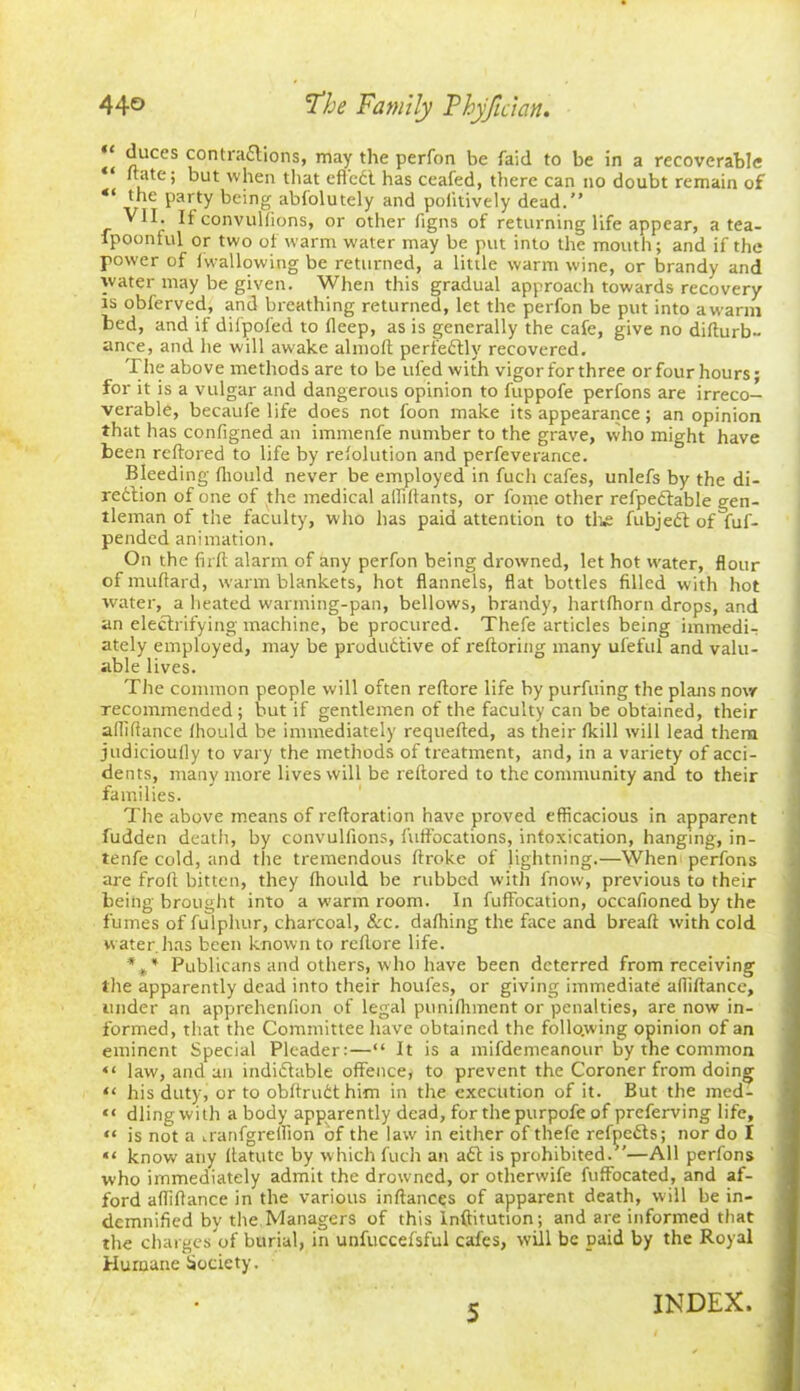 “ duces contractions, may the perfon be faid to be in a recoverable “ (hue; but when that effeCl has ceafed, there can no doubt remain of {he party being abiolutely and politively dead.” If convulfions, or other figns of returning life appear, a tea- fpoonful or two of warm water may be put into the mouth; and if the power of (wallowing be returned, a little warm wine, or brandy and water may be given. When this gradual approach towards recovery is obferved, and breathing returned, let the perfon be put into a warm bed, and if difpoled to fleep, as is generally the cafe, give no didurb- ance, and he will awake almod perfectly recovered. The above methods are to be ufed with vigor for three or four hours; for it is a vulgar and dangerous opinion to fuppofe perfons are irreco- verable, becaufe life does not foon make its appearance; an opinion that has configned an immenfe number to the grave, who might have been reftored to life by refolution and perfeverance. Bleeding diould never be employed in fuch cafes, unlefs by the di- rection of one of the medical aililtants, or fome other refpeCtable gen- tleman of the faculty, who has paid attention to tlie fubjeCt of fuf- pended animation. On the firlt alarm of any perfon being drowned, let hot water, flour of muftard, warm blankets, hot flannels, flat bottles filled with hot water, a heated warming-pan, bellows, brandy, hartfhorn drops, and an electrifying machine, be procured. Thefe articles being immedi- ately employed, may be productive of reftoring many ufeful and valu- able lives. The common people will often reftore life by purfuing the plans now recommended; but if gentlemen of the faculty can be obtained, their afliftance fhould be immediately requefted, as their (kill will lead them judicioufly to vary the methods of treatment, and, in a variety of acci- dents, many more lives will be reftored to the community and to their families. The above means of redoration have proved efficacious in apparent fudden death, by convulfions, fuft'ocations, intoxication, hanging, in- tenfe cold, and the tremendous ftroke of lightning.—When perfons are froft bitten, they fhould be rubbed witli fnow, previous to their being brought into a warm room. In fuffocation, occafioned by the fumes of fulplntr, charcoal, &c. dafhing the face and bread with cold water has been known to rcflore life. *** Publicans and others, who have been deterred from receiving the apparently dead into their houfes, or giving immediate afliftance, under an apprehenfion of legal punifhment or penalties, are now in- formed, that the Committee have obtained the following opinion of an eminent Special Pleader:—“ It is a mifdemeanour by the common “ law, and an indictable offence, to prevent the Coroner from doing “ his duty, or to obdruCthim in the execution of it. But the med- “ dling with a body apparently dead, for the purpofe of preferving life, “ is not a uanfgreflion of the law in either of thefe refpefts; nor do I “ know any ftatutc by which fuch an aCt is prohibited.”—All perfons who immediately admit the drowned, or otherwife fuffocated, and af- ford aflidance in the various indances of apparent death, will be in- demnified by the Managers of this lnftitution; and are informed that the charges of burial, in unfuccefsful cafes, will be paid by the Royal Humane Society. 5 INDEX.