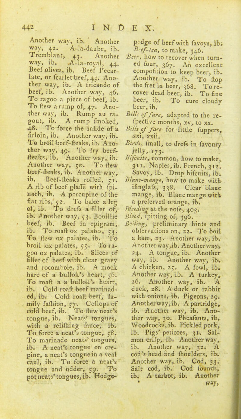 / 442 I N D E X; Another way, ib. Another way, 42. A-Ia-daube, ib. Tremblant, 43. Another way, ib. /A-la-royal, 44. Beef olives, ib. Beef l’ecar- late, or fcarlet beef, 45. Ano- ther way, ib. A fricando of beef, ib. Another way, 46. To ragoo a piece of beef, ib. To ftew a rump of, 47. Ano- ther way, ib. Rump au ra- gout, ib. A rump fmoked, 48. To force the infide of a firloin, ib. Another way, ib. To broil beef-fteaks, ib. Ano- ther way, 49. To fry beef- fteaks, ib. Another way, ib. Another way, 50. To ftew beef-fteaks, ib. Another way, ib. Beef-fteaks rolled, 31. A rib of beef glafte with fpi- nach, ib. A porcupine of the flat ribs, 52. To bake a leg of, ib. To drefs a filler of, ib. Another way, 55. Bouillie / beef, ib. Reef in epigram, ib. To roaft ox palates, 54. To ftew ox palates, ib. To broil ox palates, 55. To ra- goo ox palates, ib. Slices of fillet of beef with clear gravy and rocombole, ib. A mock hare of a bullok’s heart, 56. To roaft a a bullok’s heart, ib. Cold roaft beef marinad- ed, ib. Cold roaft beef, fa- mily fafhion, 57. Collops of cold beef, ib. To ftevv neat’s tongue, ib., Neats’ tongues, with a relifliing fauce, ib. To force a neat’s tongue, 58. To marinade neats’ tongues, ib. A neat’s tongue en cre- pine, a neat’s tongue in a veal caul, ib. To force a neat’s tongue and udder, 59. To pot neats’tongues, ib. Hodge- prdge of beef with favoys, ib; Btef-tea, to make, 346. Beer, how to recover when turn- ed four, 367. An excellent compofition to keep beer, ib. Another way, ib. To flop the fret in beer, 368. Tore- cover dead beer, ib. To fine beer, ib. To cure cloudy beer,ib. Bills of fare, adapted to the re- fpedtive months, xv, to xx. Bills of fare for little fuppers, xxi, xxii. Birds, fmall, to drefs in favoury JeIly» 173- Bifcuits, common, how to make, 311. Naples, ib. French, 31 2. Savoy, ib. Drop bifcuits, ib. Blanc-mange, how to make with ifinglafs, 338. Clear blanc mange, ib. Blanc mange with a preferved orange, ib. Bleeding at the nofe, 403. Blood, Tpitting of, 396. Bolling, preliminary hints and obfervations on, 22. To boil a ham, 23. Another way, ib. Another way ,ib. Another way, 24. A tongue, ib. Another way, ib. Another way, ib. A chicken, Z5. A fowl, ib. Another way, ib. A turkey, 26. Another way, ib. A duck, 28. A duck or rabbit with onions, ib. Pigeons, 29. Another way, ib. A partridge, ib. Another way, ib. Ano- ther way, 30. Pheafants, ib. Woodcocks, ib. Pickled pork, ib. Pigs’ petitoes, 31. Sal- mon crifp, ib. Another way, ib. Another way, 32. A cod’s head and fhoulders, ib. Another way, ib. Cod, 33. Salt cod, ib. Cod founds, ib. A turbot, ib. Another * way,