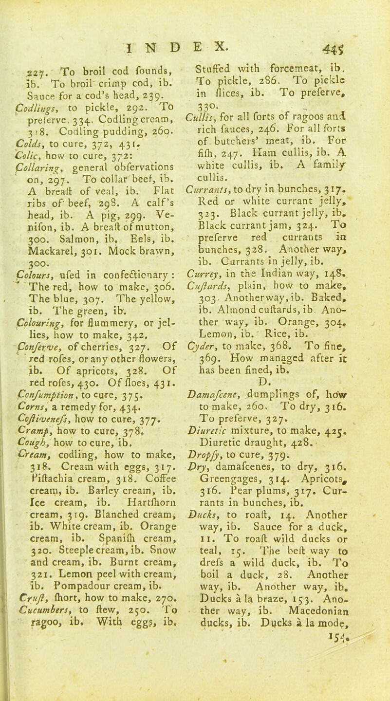 .227. To broil cod founds, lb. To broil crimp cod, ib. Sauce for a cod’s head, 239. Codlings, to pickle, 292. To preferve, 334. Codling cream, 318. Codling pudding, 260. Colds, to cure, 372, 431. Colic, how to cure, 372: Collaring, general obfervations on, 297. To collar beef, ib. A bread of veal, ib. Flat ribs of' beef, 298. A calf’s head, ib. A pig, 299. Ve- nifon, ib. A bread of mutton, 300. Salmon, ib. Eels, ib. Mackarel, 301. Mock brawn, 300. Colours, ufed in confe&icnary : The red, how to make, 306. The blue, 307. The yellow, ib. The green, itr. Colouring, for flummery, or jel- lies, how to make, 342, Conferee, of cherries, 327. Of red rofes, or any other flowers, ib. Of apricots, 328. Of red rofes, 430. Of floes, 431. Confumption, to cure, 375. Corns, a remedy for, 434. Coftinjenefs, how to cure, 377. Cramp, how to cure, 378. Cough, how to cure, ib. Cream, codling, how to make, 318. Cream with eggs, 317. Pidachia cream, 318. Coffee cream, ib. Barley cream, ib. Ice cream, ib. Hartfhorn cream, 319. Blanched cream, ib. White cream, ib. Orange cream, ib. Spanifh cream, 320. Steeple cream, ib. Snow and cream, ib. Burnt cream, 321. Lemon peel with cream, ib. Pompadour cream, ib. Crujl, fhort, how to make, 270. Cucumbers, to dew, 250. To ragoo, ib. With egg?, ib. Stuffed with forcemeat, ib. To pickle, 286. To pickle in flices, ib. To preferve, 330. Cullis, for all forts of ragoos and rich fauces, 246. For all forts of butchers’ meat, ib. For fifh, 247. Flam cullis, ib. A white cullis, ib. A family cullis. Currants, to dry in bunches, 317. Red or white currant jelly, 323. Black currant jelly, ib. Black currant jam, 324. To preferve red currants in bunches, 328. Another way, ib. Currants in jelly, ib. Currey, in the Indian way, 14S. Cujlards, plain, how to make, 303 Another way, ib. Baked, ib. Altnond cuilards, ib Ano- ther way, ib. Orange, 304. Lemon, ib. Rice, ib. Cyder, to make, 368. To fine, 369. How managed after it has been fined, ib. D. Damafcene, dumplings of, ho'w to make, 260. To dry, 316. To preferve, 327. Diuretic mixture, to make, 425. Diuretic draught, 428. Dropfy, to cure, 379. Dry, damafcenes, to dry, 316. Greengages, 314. Apricots, 316. Pear plums, 317. Cur- rants in bunches, ib. Ducks, to road, 14. Another way, ib. Sauce for a duck, II. To road wild ducks or teal, 15. The bed way to drefs a wild duck, ib. To boil a duck, 28. Another way, ib. Another way, ib. Ducks ala braze, 153. Ano- ther way, ib. Macedonian ducks, ib. Ducks a la mode, *54.