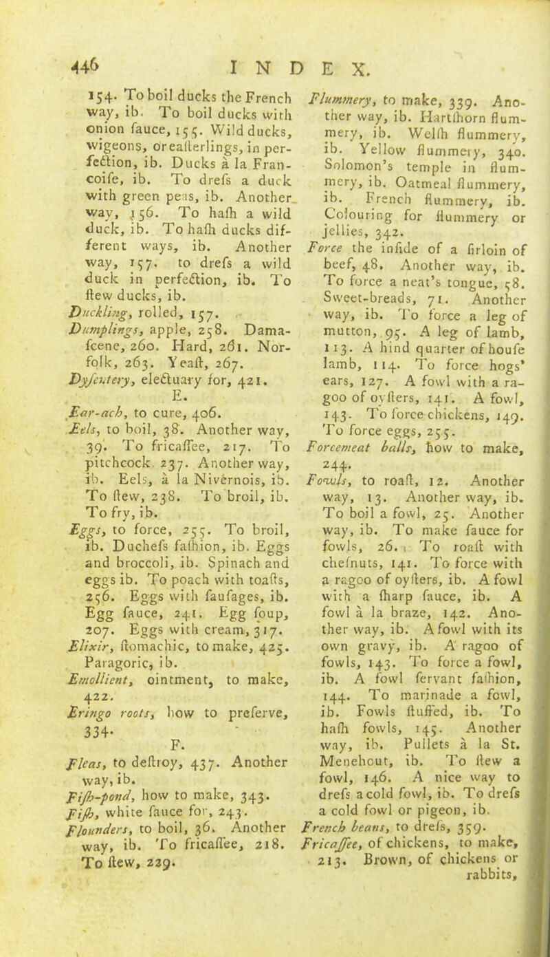 154. To boil ducks the French way, ib: To boil ducks with onion fauce, 155. Wild ducks, wigeons, oreallerlings, in per- fcdtion, ib. Ducks a la Fran- coife, ib. To drefs a duck with green peas, ib. Another way, ^56. To halh a wild duck, ib. To halh ducks dif- ferent ways, ib. Another way, 157. to drefs a wild duck in perfedtion, ib. To Hew ducks, ib. Duckling, rolled, 157. Dumplings, apple, 258. Dama- scene, 260. Hard, 261. Nor- folk, 263. Yeaft, 267. Dyfeutery, eleftuary for, 421. E. Ear-ach, to cure, 406. Eels, to boil, 38. Another way, 39'. To fricaflee, 217. To pitchcock 237. Another way, ib. Eels, a la Nivdrnois, ib. To (lew, 238. To broil, ib. To fry, ib. Eggs, to force, 253. To broil, ib. Duchefs fafhion, ib. Eggs and broccoli, ib. Spinach and eggs ib. To poach with toads, 256. Eggs with faufages, ib. Egg fauce, 241. Egg foup, 207. Eggs with cream, 317. Elixir, ftomachic, to make, 425. Paragoric, ib. Emollient, ointment, to make, 422. Eringo roots, how to prcferve, 334* F. Fleas, to deftroy, 437. Another way, ib. Fifi>-pond, how to make, 343. Fijh, white fauce for, 243. Flounders, to boil, 36. Another way, ib. To fricaflee, 218. To flew, 229. Flummery, to make, 339. Ano- ther way, ib. Hartlhorn flum- mery, ib. Wellh flummery, ib. Yellow flummery, 340. Solomon’s temple in flum- mery, ib. Oatmeal flummery, ib. French flummery, ib. Colouring for flummery or jellies, 342. Force the inflde of a firloin of beef, 48, Another way, ib. To force a neat’s tongue, 38. Sweet-breads, 71. Another way, ib. To force a leg of mutton, 93. A leg of lamb, 113. A hind quarter of houfe lamb, 114. To force hogs’ ears, 127. A fowl with a ra- goo of oyflers, 141. A fowl, 143. To force chickens, 149. To force eggs, 255. Forcemeat balls, flow to make, 244. Fowls, to road, 12. Another way, 13. Another way, ib. To boil a fowl, 25. Another way, ib. To make fauce for fowls, 26.1 To roait with chefnuts, 141. To force with a ragoo of oyflers, ib. A fowl with a (harp fauce, ib. A fowl a la braze, 142. Ano- ther way, ib. A fowl with its own gravy, ib. A ragoo of fowls, 143. To force a fowl, ib. A fowl fervant faihion, 144. To marinade a fowl, ib. Fowls (tufted, ib. To hafti fowls, 145. Another way, ib. Pullets a la St. Menehout, ib. To flew a fowl, 146. A nice way to drefs a cold fowl, ib. To drefs a cold fowl or pigeon, ib. French beans, to drels, 359. Fricajfee, of chickens, to make, 213. Brown, of chickens or rabbits, .