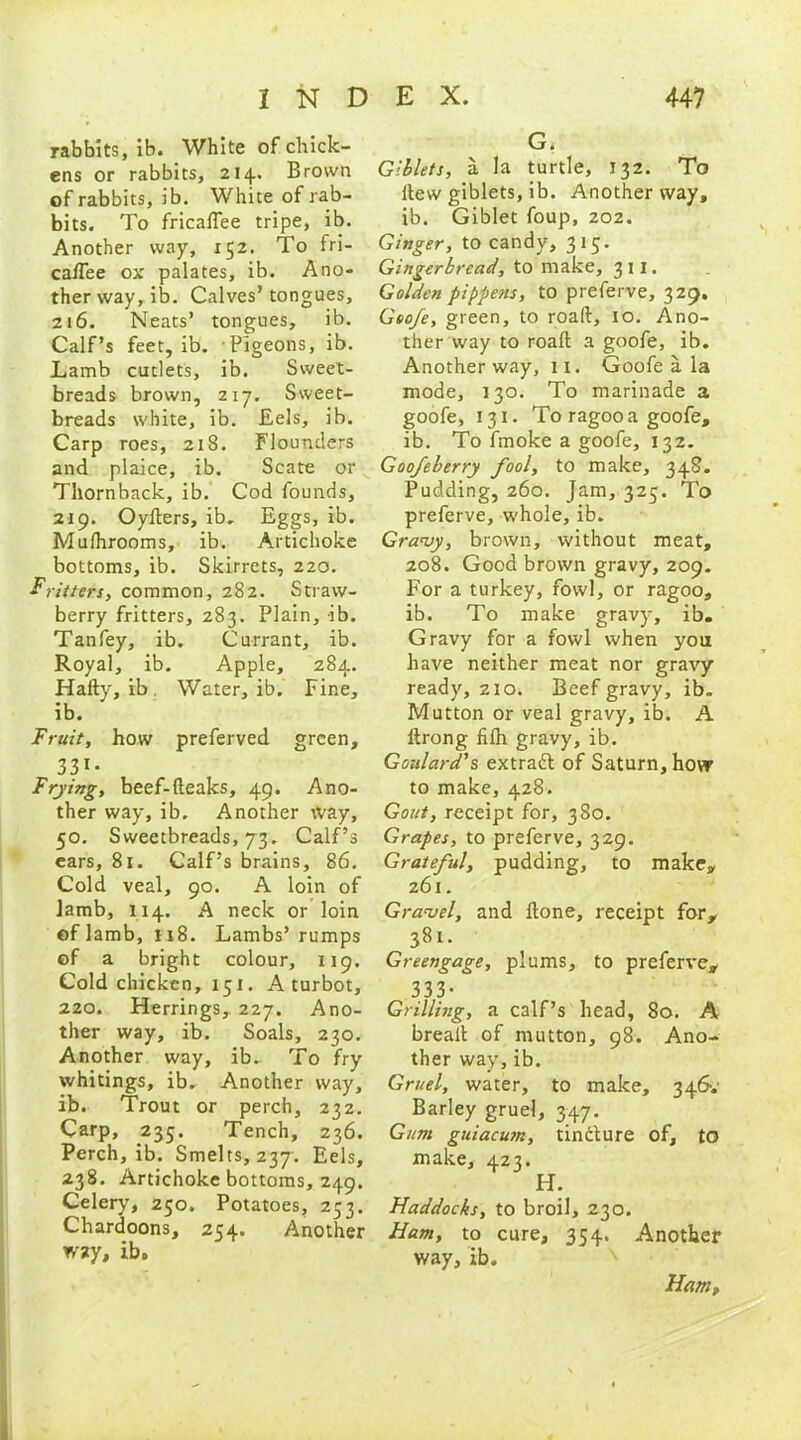 rabbits, ib. White of chick- ens or rabbits, 214. Brown of rabbits, ib. White of rab- bits. To fricaflee tripe, ib. Another way, 152. To fri- ca/Tee ox palates, ib. Ano- ther way, ib. Calves’ tongues, 216. Neats’ tongues, ib. Calf’s feet, ib. Pigeons, ib. Lamb cutlets, ib. Sweet- breads brown, 217. Sweet- breads white, ib. Eels, ib. Carp roes, 218. Flounders and plaice, ib. Scate or Thornback, ib. Cod founds, 219. Oykers, ib. Eggs, ib. Mulhrooms, ib. Artichoke bottoms, ib. Skirrets, 220. Fritters, common, 282. Straw- berry fritters, 283. Plain, ib. Tanfey, ib. Currant, ib. Royal, ib. Apple, 284. Hally, ib Water, ib. Fine, ib. Fruit, how preferved green, 331- Frying, beef-(leaks, 49. Ano- ther way, ib. Another way, 50. Sweetbreads, 73. Calf’s ears, 81. Calf’s brains, 86. Cold veal, 90. A loin of lamb, 114. A neck or loin of lamb, ii8. Lambs’rumps of a bright colour, 119. Cold chicken, 151. A turbot, 220. Herrings, 227. Ano- ther way, ib. Soals, 230. Another way, ib. To fry whitings, ib. Another way, ib. Trout or perch, 232. Carp, 235. Tench, 236. Perch, ib. Smelts, 237. Eels, 238. Artichoke bottoms, 249. Celery, 250. Potatoes, 233. Chardoons, 254. Another wsty, ib. G. Giblets, a la turtle, 132. To Hew giblets, ib. Another way, ib. Giblet foup, 202. Ginger, to candy, 315. Gingerbread, to make, 3 11. Golden pippens, to preferve, 329. Geo/e, green, to road, xo. Ano- ther way to roall a goofe, ib. Another way, ix. Goofe a la mode, 130. To marinade a goofe, 131. To ragoo a goofe, ib. To fmoke a goofe, 132. Goofeberry fool, to make, 348. Pudding, 260. Jam, 325. To preferve, whole, ib. Gravy, brown, without meat, 208. Good brown gravy, 209. For a turkey, fowl, or ragoo, ib. To make gravy, ib. Gravy for a fowl when you have neither meat nor gravy ready, 210. Beef gravy, ib. Mutton or veal gravy, ib. A itrong filh gravy, ib. Goulard's extradl of Saturn, how to make, 428. Gout, receipt for, 380. Grapes, to preferve, 329. Grateful, pudding, to make, 261. Gravel, and Hone, receipt for, 381. Greengage, plums, to preferve, 333- Grilling, a calf’s head, 80. A breall of mutton, 98. Ano- ther way, ib. Gruel, water, to make, 346-.- Barley gruel, 347. Gum guiacum, tincture of, to make, 423. H. Haddocks, to broil, 230. Ham, to cure, 354. Another way, ib. Ham,