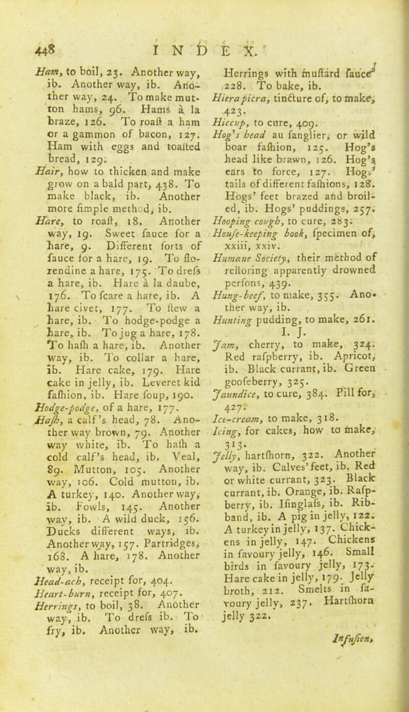 44$ INDEX. Ham, to boil, 23- Another way, ib. Another way, ib. Ano- ther way, 24. To make mut- ton hams, 96. Hams a. la braze, 126. To roaft a ham or a gammon of bacon, 127. Ham with eggs and toalted bread, 129. Hair, how to thicken and make grow on a bald part, 438. To make black, ib. Another more fimple method, ib. Hare, to roaft, 18. Another way, 19. Sweet fauce for a bare, 9. Different forts of fauce for a hare, 19. To flo- xendine a hare, 175. Todrefs a hare, ib. Hare a la daube, 176. To fcare a hare, ib. A hare civet, 177. To flew a hare, ib. To hodge-podge a hare, ib. To jug a hare, 178. To hafh a hare, ib. Another way, ib. To collar a hare, ib. Hare cake, 179. Hare cake in jelly, ib. Leveret kid fafhion, ib. Hare foup, 190. Hodge-podge, of a hare, 177. Hajh, a calf’s head, 78. Ano- ther way brown, 79. Another way white, ib. To haih a cold calf’s head, ib. Veal, 89. Mutton, 105. Another way, 106. Cold mutton, ib. A turkey, 140. Another way, ib. fowls, 145. Another way, ib. A wild duck, 156. Ducks different ways, ib. Anotherway, 157. Partridges, 168. A hare, 178. Another way, ib. Head-ach, receipt for, 404. Heart-burn, receipt for, 407. Herrings, to boil, 38- Another way, ib. To drefs ib. ho fry, ib. Another way, ib. Herrings with fnuftard fauce!* 228. To bake, ib. Hiera pier a, tindture of, to make, 423> Hiccup, to cure, 409. Hog's head au fanglier, or wild boar fafhion, 125. Hog’s head like brawn, 126. Hog’^ ears to force, 127. Hogi’ tails of different fafhions, 128. Hogs’ feet brazed and broil- ed, ib. Hogs’ paddings, 257. Hooping cough, to cure, 283; Houfe-keeping book, fpecimen of, xxiii, xxiv. Humane Society, their method of reftoring apparently drowned perf'ons, 439. Hung-beef, to make, 355. Ano« ther way, ib. Hunting pudding, to make, 261. L J. Jam, cherry, to make, 324. Red rafpberry, ib. Apricot, ib. Black currant, ib. Green goofeberry, 325. Jaundice, to cure, 384. Pill for, 427- Ice-cream, to make, 318. Icing, for cakes, how to make, 313. Jelly, hartlhorn, 322. Another way, ib. Calves’feet, ib. Red or white currant, 323. Black currant, ib. Orange, ib. Rafp- berry, ib. Ifinglafs, ib. Rib- band, ib. A pig in jelly, 122. A turkey in jelly, 137. Chick- ens in jelly, 147* Chickens in favoury jelly, 146. Small birds in favoury jelly, 173. Hare cake in jelly, 179- broth, 212. Smelts in fa- roury jelly, 237. Hartlhorn jelly 322.