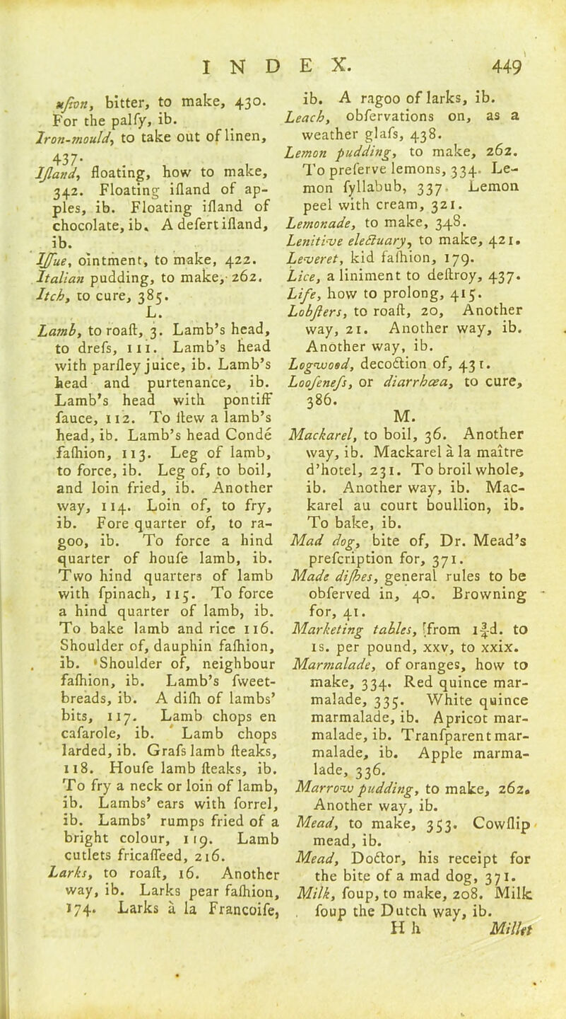 ufon, bitter, to make, 430. For the palfy, ib. Iron-mould, to take out of linen, 437* „ . IJland, floating, how to make, 342. Floating ifland of ap- ples, ib. Floating ifland of chocolate, ib. A defert ifland, ib. IJfue, ointment, to make, 42Z. Italian pudding, to make, 262. Itch, to cure, 385. L. Latnb, to roaft, 3. Lamb’s head, to drefs, 111. Lamb’s head with parfley juice, ib. Lamb’s head and purtenance, ib. Lamb’s head with pontiff fauce, 112. To itew a lamb’s head, ib. Lamb’s head Conde fafhion, 113. Leg of lamb, to force, ib. Leg of, to boil, and loin fried, ib. Another way, 114. Loin of, to fry, ib. Fore quarter of, to ra- goo, ib. To force a hind quarter of houfe lamb, ib. Two hind quarters of lamb with fpinach, 115. To force a hind quarter of lamb, ib. To bake lamb and rice 116. Shoulder of, dauphin fafhion, ib. ‘Shoulder of, neighbour fafhion, ib. Lamb’s fweet- breads, ib. A difh of lambs’ bits, 117. Lamb chops en cafarole, ib. Lamb chops larded, ib. Grafs lamb fteaks, 118. Houfe lamb fteaks, ib. To fry a neck or loin of lamb, ib. Lambs’ ears with forrel, ib. Lambs’ rumps fried of a bright colour, 119. Lamb cutlets fricafleed, 216. Larks, to roaft, 16. Another way, ib. Larks pear fafhion, 174. Larks a la Francoife, ib. A ragoo of larks, ib. Leach, obfervations on, as a weather glafs, 438. Lemon pudding, to make, 262. To preferve lemons, 334. Le- mon fyllabub, 337. Lemon peel with cream, 321. Lemonade, to make, 348. Lenitive eledluary, to make, 421* Leveret, kid fafhion, 179. Lice, a liniment to deftroy, 437. Life, how to prolong, 415. Lobfters, to roaft, 20, Another way, 21. Another way, ib. Another way, ib. Logwood, decodlion of, 431. Loofenefs, or diarrhoea, to cure, 386. M. Mackarel, to boil, 36. Another way, ib. Mackarel a la maitre d’hotel, 231. To broil whole, ib. Another way, ib. Mac- karel au court boullion, ib. To bake, ib. Mad dog, bite of. Dr. Mead’s prefcription for, 371. Made dijhes, general rules to be obferved in, 40. Browning for, 41. Marketing tables, [from i-|-d. to is. per pound, xxv, to xxix. Marmalade, of oranges, how to make, 334. Red quince mar- malade, 335. White quince marmalade, ib. Apricot mar- malade, ib. Tranfparent mar- malade, ib. Apple marma- lade, 336. Marrow pudding, to make, 262. Another way, ib. Mead, to make, 353. Cowflip mead, ib. Mead, Do&or, his receipt for the bite of a mad dog, 371. Milk, foup, to make, 208. Milk foup the Dutch way, ib. H h Millet