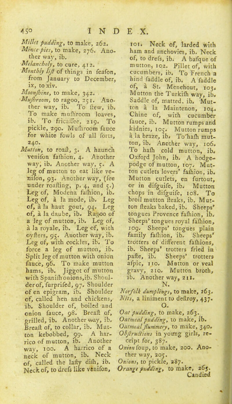 Millet pudding, to make, 262. Mince pies, to make, 276. Ano- ther way, ib. Melancholy, to cure, 412. Monthly lijl of things in feafon, from January to December, ix, toxiv. Moonjhine, to make, 342. Mujhroom, to ragoo, 251. Ano- ther way, ib. To ftevv, ib. To make mulh'room loaves, ib. To fricaflee, 219. To pickle, 290. Mulhroom fauce for white fowls of all forts, 240. Mutton, to roalT, 3. A haunch venifon falhion, 4. Another way, ib. Another way, 5. A leg of mutton to eat like ve- nifon, 93. Another way, (fee under roalling, p. 4, and 5.) Leg of, Modena falhion, ib. Leg of, a la mode, ib* Leg of, a la haut gout, 94. Leg of, a la daube, ib. Ragoo of a leg of mutton, ib. Leg of, a la royale, ib. Leg of, with oyfters, 95* Another way, ib. Leg of, with cockles, ib. To force a leg of mutton, ib. Split leg of mutton with onion fauce, 96. To make mutton hams, ib. Jiggot of mutton with Spanishonions,ib. Shoul- der of, furprifed, 97. Shoulder ofen epigram, ib. Shoulder of, called hen and chickens, ib. Shoulder of, boiled and onion fauce, 98. Breafl: of, grilled, ib. Another way, ib. Breafl; of, to collar, ib. Mut- ton kebobbed, 99. A har- rico of mutton, ib. Another way, 100. A harrico of a neck of mutton, ib. Neck of, called the laity difh, ib. Neck of, to drefs like vdnifon. 101* Neck of, larded with ham and anchovies, ib. Neck of, to drefs, ib* A bafque of mutton, 102. Fillet of, with cucumbers, ib. To French 3 hind faddle of, ib. A faddle of, a St. Menehout, 103* Mutton the Turkilh way, ib. Saddle of, matted, ib. Mut- ton a la Maintenon, 104. Chine of, with cucumber fauce, ib. Mutton rumps and kidnies, 105* Mutton rumps a la braze, ib. To'hath mut- ton, ib. Another way, 106. To halh cold mutton, ib. Oxford John, ib* A hodge- podge of mutton, 107. Mut- ton cutlets lovers’ falhion, ib* Mutton cutlets, en furtout, or in difguife, ib* Mutton chops in difguife, 108. To broil mutton lleaks, ib. Mut- ton fteaks baked, ib. Sheeps’ tongues Provence falhion, ib* Sheeps’ tongues royal falhion, 109, Sheeps’ tongues plain family falhion, ib. Sheeps’ trotters of different falhions, ib. Sheeps’ trotters fried in pafte, ib. Sheeps’ trotters afpic, no. Mutton or veal gravy, 210. Mutton broth, ib. Another way, 211. N. Norfolk dumplings, to make, 263. Nits, a liniment to dellroy, 437. O. Oat pudding, to make, 263. Oatmeal pudding, to make, ib. Oatmeal flummery, to make, 340. Objiruttions in young girls, re- ceipt for, 387. Onion foup, to make, 200. Ano- ther way, 205. Onions, to pickle, 387. Orange pudding, to make, 26$. Candied