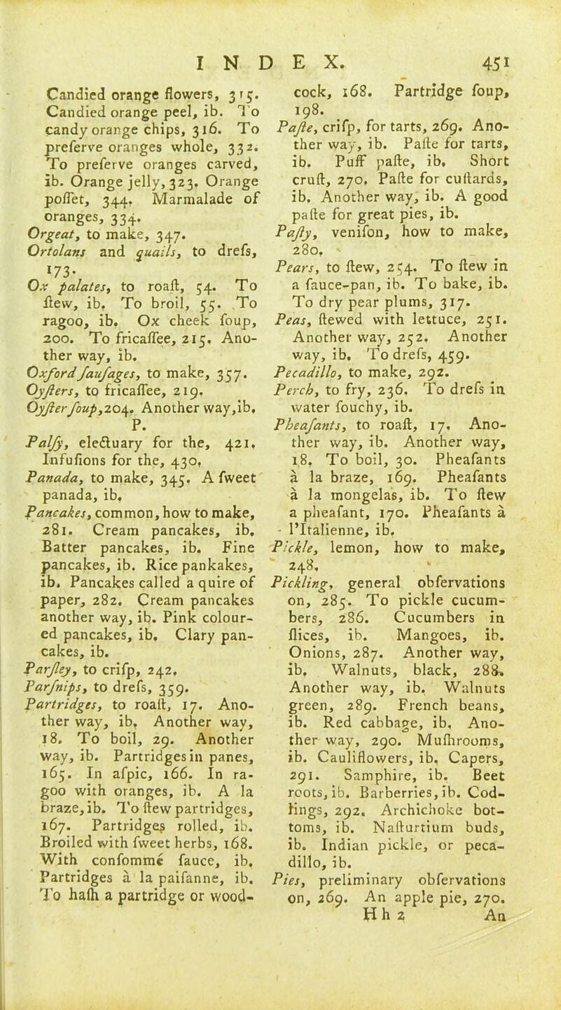 Candied orange flowers, 3 r 5. Candied orange peel, ib. To candy orange chips, 316. To preferve oranges whole, 332. To preferve oranges carved, ib. Orange jelly, 323. Orange poffet, 344. Marmalade of oranges, 334. Orgeat, to make, 347. Ortolans and quails, to drefs, 173- Oar palates, to roaft, 54. To flew, ib. To broil, 55. To ragoo, ib. Ox cheek foup, 200. To fricaflee, 215, Ano- ther way, ib. Oxfordfaufages, to make, 357. Oyfiers, to fricaflee, 219. Oyjlerfoup,204. Another way,ib, P. Palfy, eleftuary for the, 421. Infufions for the, 430, Panada, to make, 345. A fweet panada, ib. Pancakes, common, how to make, 281. Cream pancakes, ib. Batter pancakes, ib. Fine pancakes, ib. Rice pankakes, ib. Pancakes called a quire of paper, 282. Cream pancakes another way, ib. Pink colour- ed pancakes, ib. Clary pan- cakes, ib. Parfey, to crifp, 242, Parfnips, to drefs, 359. Partridges, to roafl, 17. Ano- ther way, ib, Another way, 18. To boil, 29. Another way, ib. Partridges in panes, 165. In afpic, 166. In ra- goo with oranges, ib. A la braze, ib. To flew partridges, 167. Partridge^ rolled, ib. Broiled with fweet herbs, 168. With confomme fauce, ib. Partridges a la paifanne, ib. To hath a partridge or wood- cock, 168. Partridge foup, 198. Pajle, crifp, for tarts, 269. Ano- ther way, ib. Pafte for tarts, ib. Puff pafte, ib. Short cruft, 270. Pafte for cuftards, ib. Another way, ib. A good pafte for great pies, ib. Pafy, venifon, how to make, 280. ' Pears, to flew, 254. To ftew in a fauce-pan, ib. To bake, ib. To dry pear plums, 317. Peas, ftewed with lettuce, 251. Another way, 252. Another v/ay, ib. To drefs, 459. Pecadillo, to make, 292. Perch, to fry, 236. To drefs in water fouchy, ib. Pheafants, to roaft, 17. Ano- ther way, ib. Another way, 18, To boil, 30. Pheafants a la braze, 169. Pheafants a la mongelas, ib. To ftew a pheafant, 170. Pheafants a l’ltalienne, ib. Pickle, lemon, how to make, 248, Pickling, general obfervations on, 285. To pickle cucum- bers, 286. Cucumbers in flices, ib. Mangoes, ib. Onions, 287. Another way, ib. Walnuts, black, 288* Another way, ib. Walnuts green, 289. French beans, ib. Red cabbage, ib, Ano- ther way, 290. Muflirooms, ib. Cauliflowers, ib, Capers, 291. Samphire, ib. Beet roots, ib. Barberries, ib. Cod- lings, 292. Archichoke bot- toms, ib. Nafturtium buds, ib. Indian pickle, or peca- dillo, ib. Pies, preliminary obfervations on, 269. An apple pie, 270. Hh 2 An